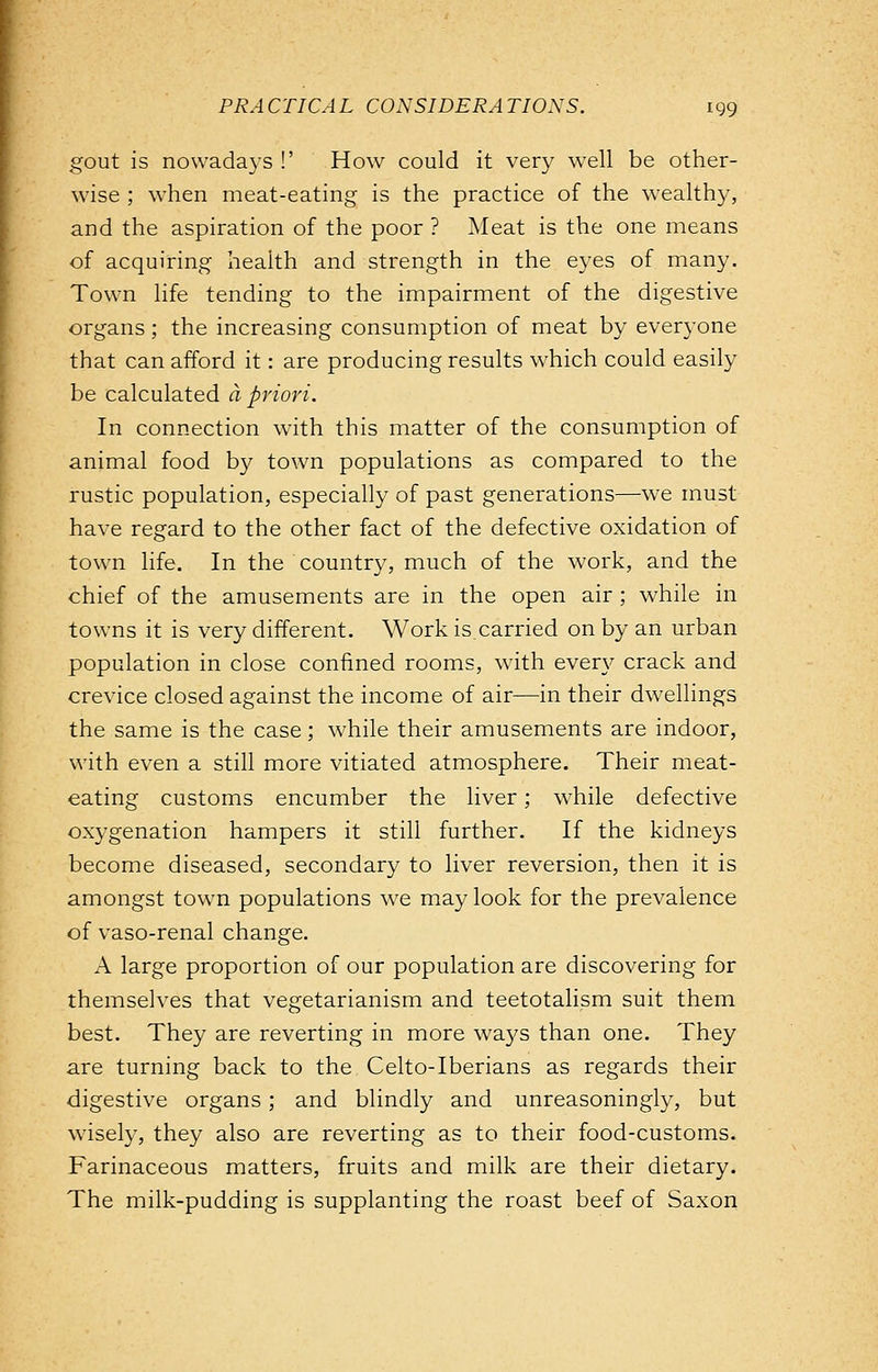 gout is nowadays !' How could it very well be other- wise ; when meat-eating is the practice of the wealthy, and the aspiration of the poor ? Meat is the one means of acquiring health and strength in the eyes of many. Town life tending to the impairment of the digestive organs; the increasing consumption of meat by everyone that can afford it: are producing results which could easily be calculated a priori. In connection with this matter of the consumption of animal food by town populations as compared to the rustic population, especially of past generations—we must have regard to the other fact of the defective oxidation of town life. In the country, much of the work, and the chief of the amusements are in the open air ; while in towns it is very different. Work is carried on by an urban population in close confined rooms, with even'- crack and crevice closed against the income of air—in their dwellings the same is the case; while their amusements are indoor, with even a still more vitiated atmosphere. Their meat- eating customs encumber the liver; while defective oxygenation hampers it still further. If the kidneys become diseased, secondary to liver reversion, then it is amongst town populations we may look for the prevalence of vaso-renal change. A large proportion of our population are discovering for themselves that vegetarianism and teetotalism suit them best. They are reverting in more ways than one. They are turning back to the Celto-Iberians as regards their digestive organs; and blindly and unreasoningly, but wisely, they also are reverting as to their food-customs. Farinaceous matters, fruits and milk are their dietary. The milk-pudding is supplanting the roast beef of Saxon