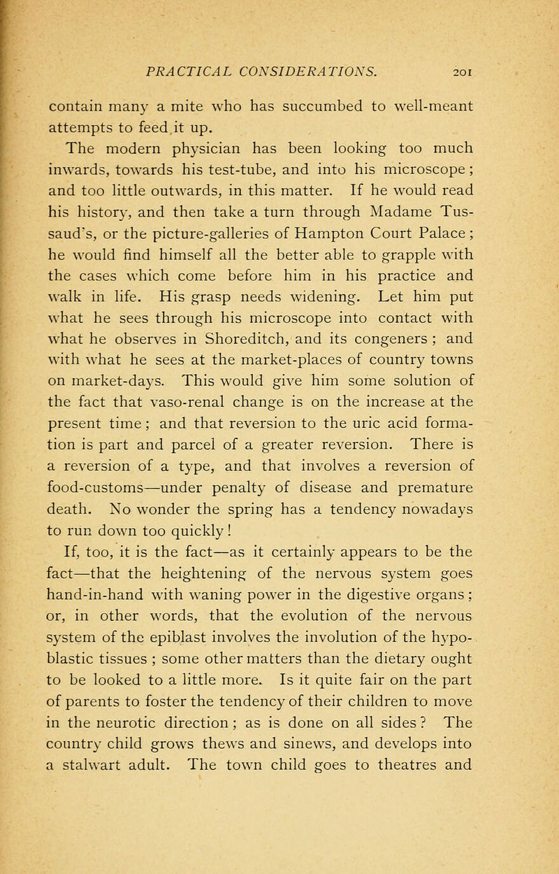 contain many a mite who has succumbed to well-meant attempts to feed it up. The modern physician has been looking too much inwards, towards his test-tube, and into his microscope; and too little outwards, in this matter. If he would read his history, and then take a turn through Madame Tus- saud's, or the picture-galleries of Hampton Court Palace; he would find himself all the better able to grapple with the cases which come before him in his practice and walk in life. His grasp needs widening. Let him put what he sees through his microscope into contact with what he observes in Shoreditch, and its congeners ; and with what he sees at the market-places of country towns on market-days. This would give him some solution of the fact that vaso-renal change is on the increase at the present time; and that reversion to the uric acid forma- tion is part and parcel of a greater reversion. There is a reversion of a type, and that involves a reversion of food-customs—under penalty of disease and premature death. No wonder the spring has a tendency nowadays to run down too quickly! If, too, it is the fact—as it certainly appears to be the fact—that the heightening of the nervous system goes hand-in-hand with waning power in the digestive organs; or, in other words, that the evolution of the nervous system of the epiblast involves the involution of the hypo- blastic tissues ; some other matters than the dietary ought to be looked to a little more. Is it quite fair on the part of parents to foster the tendency of their children to move in the neurotic direction; as is done on all sides ? The country child grows thews and sinews, and develops into a stalwart adult. The town child goes to theatres and