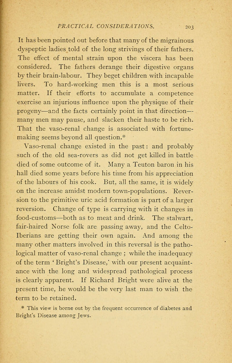 It has been pointed out before that many of the migrainous dyspeptic ladies told of the long strivings of their fathers. The effect of mental strain upon the viscera has been considered. The fathers derange their digestive organs by their brain-labour. They beget children with incapable livers. To hard-working men this is a most serious matter. If their efforts to accumulate a competence exercise an injurious influence upon the physique of their progeny—and the facts certainly point in that direction— many men may pause, and slacken their haste to be rich. That the vaso-renal change is associated with fortune- making seems beyond all question.* ■ Vaso-renal change existed in the past: and probably such of the old sea-rovers as did not get killed in battle died of some outcome of it. Man}- a Teuton baron in his hall died some years before his time from his appreciation of the labours of his cook. But, all the same, it is widely on the increase amidst modern town-populations. Rever- sion to the primitive uric acid formation is part of a larger reversion. Change of type is carrying with it changes in food-customs—both as to meat and drink. The stalwart, fair-haired Norse folk are passing away, and the Celto- Iberians are getting their own again. And among the many other matters involved in this reversal is the patho- logical matter of vaso-renal change ; while the inadequacy of the term ' Bright's Disease,' with our present acquaint- ance with the long and widespread pathological process is clearly apparent. If Richard Bright were alive at the present time, he would be the very last man to wish the term to be retained. * This view is borne out by the frequent occurrence of diabetes and Bright's Disease among Jews.
