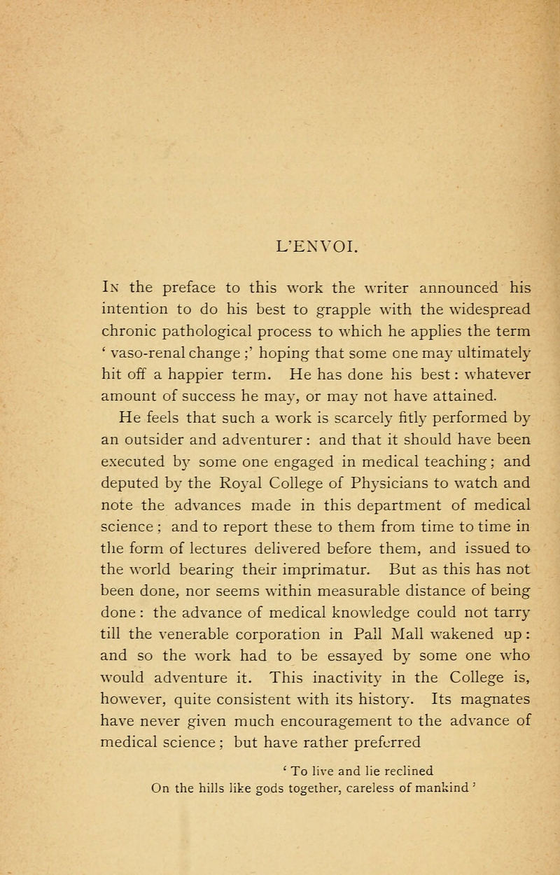 L'EXVOI. In the preface to this work the writer announced his intention to do his best to grapple with the widespread chronic pathological process to which he applies the term ' vaso-renal change ;' hoping that some one may ultimately hit off a happier term. He has done his best: whatever amount of success he may, or may not have attained. He feels that such a work is scarcely fitly performed by an outsider and adventurer: and that it should have been executed by some one engaged in medical teaching; and deputed by the Royal College of Physicians to watch and note the advances made in this department of medical science : and to report these to them from time to time in the form of lectures delivered before them, and issued to the world bearing their imprimatur. But as this has not been done, nor seems within measurable distance of being done : the advance of medical knowledge could not tarry till the venerable corporation in Pall Mall wakened up : and so the work had to be essayed by some one who would adventure it. This inactivity in the College is, however, quite consistent with its history. Its magnates have never given much encouragement to the advance of medical science ; but have rather preferred ' To live and lie reclined On the hills like gods together, careless of mankind '