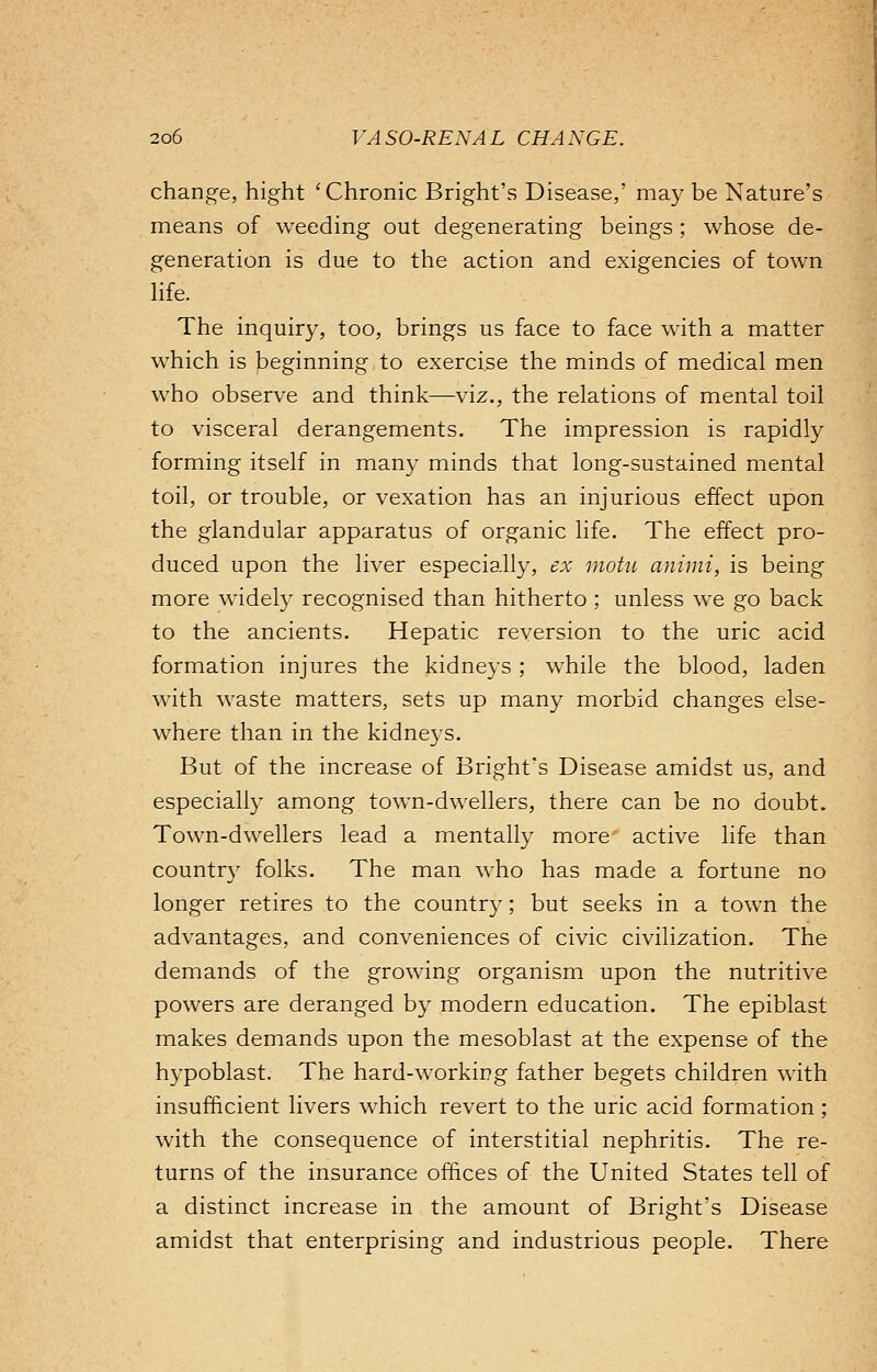 change, hight 'Chronic Bright's Disease,' may be Nature's means of weeding out degenerating beings; whose de- generation is due to the action and exigencies of town life. The inquiry, too, brings us face to face with a matter which is beginning to exercise the minds of medical men who observe and think—viz., the relations of mental toil to visceral derangements. The impression is rapidly forming itself in many minds that long-sustained mental toil, or trouble, or vexation has an injurious effect upon the glandular apparatus of organic life. The effect pro- duced upon the liver especially, ex motu animi, is being more widely recognised than hitherto; unless we go back to the ancients. Hepatic reversion to the uric acid formation injures the kidneys ; while the blood, laden with waste matters, sets up many morbid changes else- where than in the kidneys. But of the increase of Bright's Disease amidst us, and especially among town-dwellers, there can be no doubt. Town-dwellers lead a mentally more active life than country folks. The man who has made a fortune no longer retires to the country; but seeks in a town the advantages, and conveniences of civic civilization. The demands of the growing organism upon the nutritive powers are deranged by modern education. The epiblast makes demands upon the mesoblast at the expense of the hypoblast. The hard-working father begets children with insufficient livers which revert to the uric acid formation; with the consequence of interstitial nephritis. The re- turns of the insurance offices of the United States tell of a distinct increase in the amount of Bright's Disease amidst that enterprising and industrious people. There