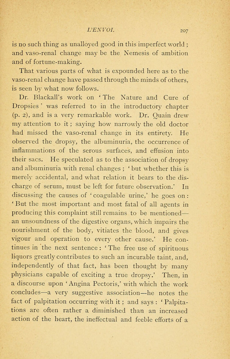 is no such thing as unalloyed good in this imperfect world ; and vaso-renal change may be the Nemesis of ambition and of fortune-making. That various parts of what is expounded here as to the vaso-renal change have passed through the minds of others, is seen by what now follows. Dr. Blackall's work on ' The Nature and Cure of Dropsies ' was referred to in the introductory chapter (p. 2), and is a very remarkable work. Dr. Quain drew my attention to it ; saying how narrowly the old doctor had missed the vaso-renal change in its entirety. He observed the dropsy, the albuminuria, the occurrence of inflammations of the serous surfaces, and effusion into their sacs. He speculated as to the association of dropsy and albuminuria with renal changes ; ' but whether this is merely accidental, and what relation it bears to the dis- charge of serum, must be left for future observation.' In discussing the causes of ' coagulable urine,' he goes on: ' But the most important and most fatal of all agents in producing this complaint still remains to be mentioned— an unsoundness of the digestive organs, which impairs the nourishment of the body, vitiates the blood, and gives vigour and operation to every other cause.' He con- tinues in the next sentence : ' The free use of spirituous liquors greatly contributes to such an incurable taint, and, independently of that fact, has been thought by many physicians capable of exciting a true dropsy.' Then, in a discourse upon 'Angina Pectoris,' with which the work concludes—a very suggestive association—he notes the fact of palpitation occurring with it ; and says : ' Palpita- tions are often rather a diminished than an increased action of the heart, the ineffectual and feeble efforts of a