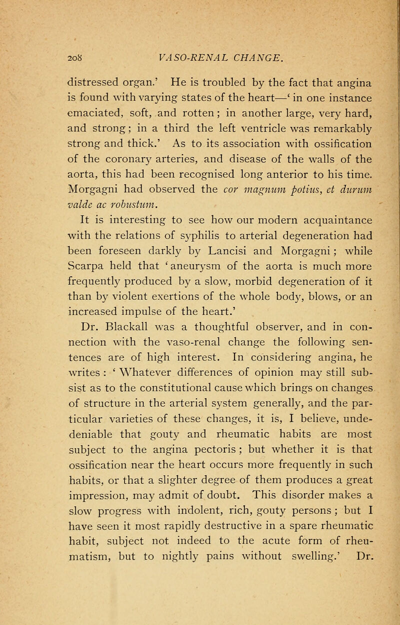 distressed organ.' He is troubled by the fact that angina is found with varying states of the heart—' in one instance emaciated, soft, and rotten; in another large, very hard, and strong; in a third the left ventricle was remarkably strong and thick.' As to its association with ossification of the coronary arteries, and disease of the walls of the aorta, this had been recognised long anterior to his time. Morgagni had observed the cor magnum potius, et durum valde ac robustum. It is interesting to see how our modern acquaintance with the relations of syphilis to arterial degeneration had been foreseen darkly by Lancisi and Morgagni ; while Scarpa held that ' aneurysm of the aorta is much more frequently produced by a slow, morbid degeneration of it than by violent exertions of the whole body, blows, or an increased impulse of the heart.' Dr. Blackall was a thoughtful observer, and in con- nection with the vaso-renal change the following sen- tences are of high interest. In considering angina, he writes : ' Whatever differences of opinion may still sub- sist as to the constitutional cause which brings on changes of structure in the arterial system generally, and the par- ticular varieties of these changes, it is, I believe, unde- deniable that gouty and rheumatic habits are most subject to the angina pectoris ; but whether it is that ossification near the heart occurs more frequently in such habits, or that a slighter degree of them produces a great impression, may admit of doubt. This disorder makes a slow progress with indolent, rich, gouty persons ; but I have seen it most rapidly destructive in a spare rheumatic habit, subject not indeed to the acute form of rheu- matism, but to nightly pains without swelling.' Dr.