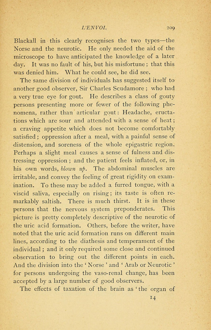 Blackall in this clearly recognises the two types—the Norse and the neurotic. He only needed the aid of the microscope to have, anticipated the knowledge of a later •day. It was no fault of his, but his misfortune ; that this was denied him. What he could see, he did see. The same division of individuals has suggested itself to another good observer, Sir Charles Scudamore ; who had a very true eye for gout. He describes a class of gouty persons presenting more or fewer of the following phe- nomena, rather than articular gout: Headache, eructa- tions which are sour and attended with a sense of heat; a craving appetite which does not become comfortably satisfied; oppression after a meal, with a painful sense of distension, and soreness of the whole epigastric region. Perhaps a slight meal causes a sense of fulness and dis- tressing oppression ; and the patient feels inflated, or, in his own words, blown up. The abdominal muscles are irritable, and convey the feeling of great rigidity on exam- ination. To these may be added a furred tongue, with a viscid saliva, especially on rising; its taste is often re- markably saltish. There is much thirst. It is in these persons that the nervous system preponderates. This picture is pretty completely descriptive of the neurotic of the uric acid formation. Others, before the writer, have noted that the uric acid formation runs on different main lines, according to the diathesis and temperament of the individual; and it only required some close and continued -observation to bring out the different points in each. And the division into the ' Norse ' and ' Arab or Neurotic ' for persons undergoing the vaso-renal change, has been accepted by a large number of good observers. The effects of taxation of the brain as ' the organ of 14