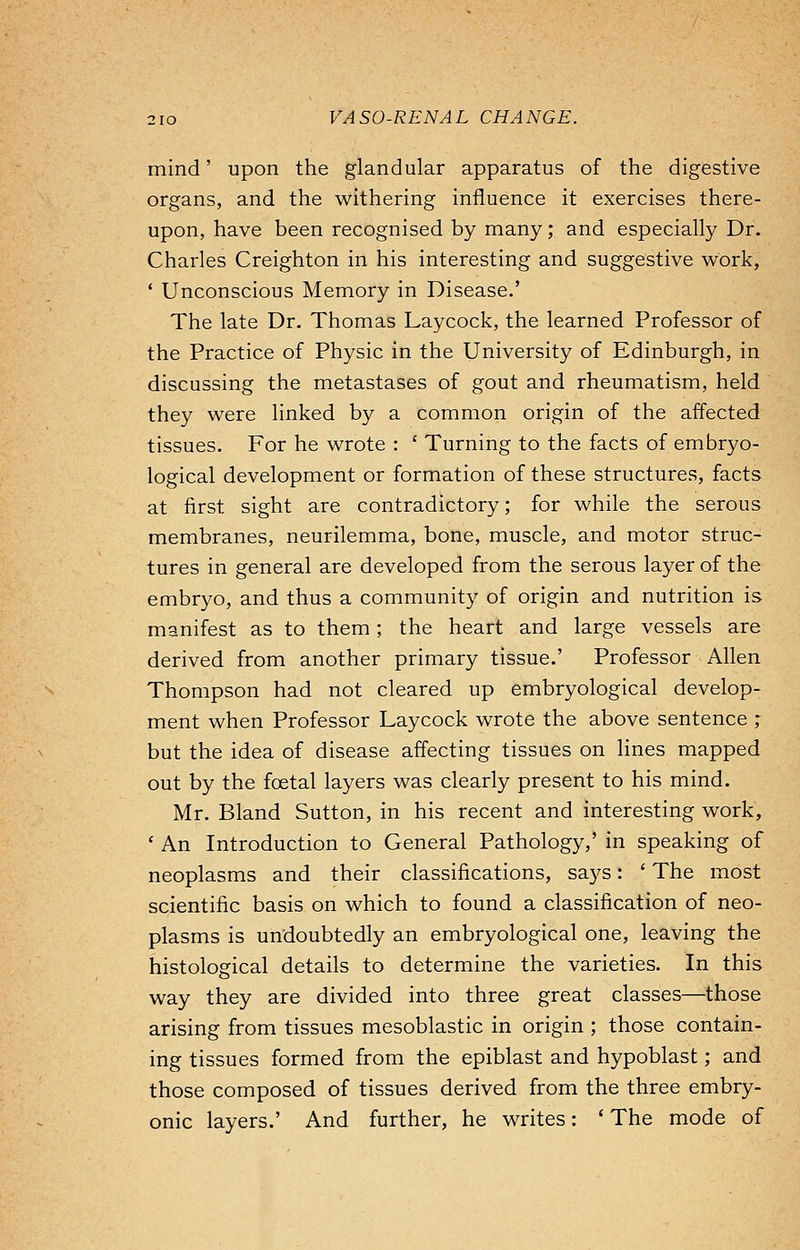 mind' upon the glandular apparatus of the digestive organs, and the withering influence it exercises there- upon, have been recognised by many; and especially Dr. Charles Creighton in his interesting and suggestive work, ' Unconscious Memory in Disease.' The late Dr. Thomas Laycock, the learned Professor of the Practice of Physic in the University of Edinburgh, in discussing the metastases of gout and rheumatism, held they were linked by a common origin of the affected tissues. For he wrote : ' Turning to the facts of embryo- logical development or formation of these structures, facts at first sight are contradictory; for while the serous membranes, neurilemma, bone, muscle, and motor struc- tures in general are developed from the serous layer of the embryo, and thus a community of origin and nutrition is manifest as to them; the heart and large vessels are derived from another primary tissue.' Professor Allen Thompson had not cleared up embryological develop- ment when Professor Laycock wrote the above sentence ; but the idea of disease affecting tissues on lines mapped out by the foetal layers was clearly present to his mind. Mr. Bland Sutton, in his recent and interesting work, ' An Introduction to General Pathology,' in speaking of neoplasms and their classifications, says: ' The most scientific basis on which to found a classification of neo- plasms is undoubtedly an embryological one, leaving the histological details to determine the varieties. In this way they are divided into three great classes—those arising from tissues mesoblastic in origin ; those contain- ing tissues formed from the epiblast and hypoblast; and those composed of tissues derived from the three embry- onic layers.' And further, he writes: ' The mode of