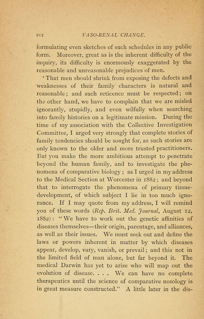 formulating even sketches of such schedules in any public form. Moreover, great as is the inherent difficulty of the inquiry, its difficulty is enormously exaggerated by the reasonable and unreasonable prejudices of men. ' That men should shrink from exposing the defects and weaknesses of their family characters is natural and reasonable; and such reticence must be respected; on the other hand, we have to complain that we are misled ignorantly, stupidly, and even wilfully when searching into family histories on a legitimate mission. During the time of my association wTith the Collective Investigation Committee, I urged very strongly that complete stories of family tendencies should be sought for, as such stories are only known to the older and more trusted practitioners. But you make the more ambitious attempt to penetrate beyond the human family, and to investigate the phe- nomena of comparative biology ; as I urged in my address to the Medical Section at Worcester in 1882 ; and beyond that to interrogate the phenomena of primary tissue- development, of which subject I lie in too much igno- rance. If I may quote from my address, I will remind you of these words (Rep. Brit. Med. Journal, August 12, 1882) :  We have to work out the genetic affinities of diseases themselves—their origin, parentage, and alliances, as well as their issues. We must seek out and define the laws or powers inherent in matter by which diseases appear, develop, vary, vanish, or prevail; and this not in the limited field of man alone, but far beyond it. The medical Darwin has yet to arise who will map out the evolution of disease. . . . We can have no complete therapeutics until the science of comparative nosology is in great measure constructed. A little later in the dis-