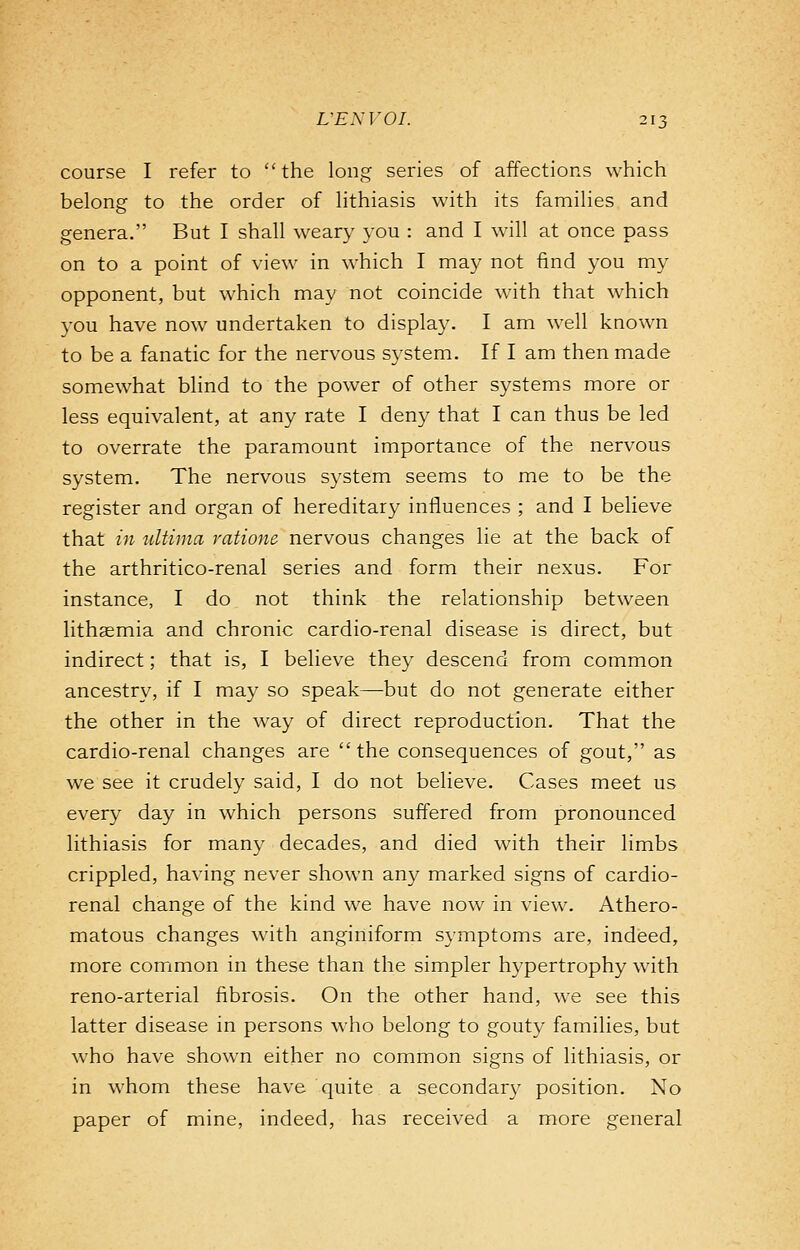 course I refer to the long series of affections which belong to the order of lithiasis with its families and genera. But I shall weary you : and I will at once pass on to a point of view in which I may not find you my opponent, but which may not coincide with that which you have now undertaken to display. I am well known to be a fanatic for the nervous system. If I am then made somewhat blind to the power of other systems more or less equivalent, at any rate I deny that I can thus be led to overrate the paramount importance of the nervous system. The nervous system seems to me to be the register and organ of hereditary influences ; and I believe that in ultima ratione nervous changes lie at the back of the arthritico-renal series and form their nexus. For instance, I do not think the relationship between lithaemia and chronic cardio-renal disease is direct, but indirect; that is, I believe they descend from common ancestry, if I may so speak—but do not generate either the other in the way of direct reproduction. That the cardio-renal changes are the consequences of gout, as we see it crudely said, I do not believe. Cases meet us every day in which persons suffered from pronounced lithiasis for many decades, and died with their limbs crippled, having never shown any marked signs of cardio- renal change of the kind we have now in view. Athero- matous changes with anginiform symptoms are, indeed, more common in these than the simpler hypertrophy with reno-arterial fibrosis. On the other hand, we see this latter disease in persons who belong to gouty families, but who have shown either no common signs of lithiasis, or in whom these have quite a secondary position. No paper of mine, indeed, has received a more general