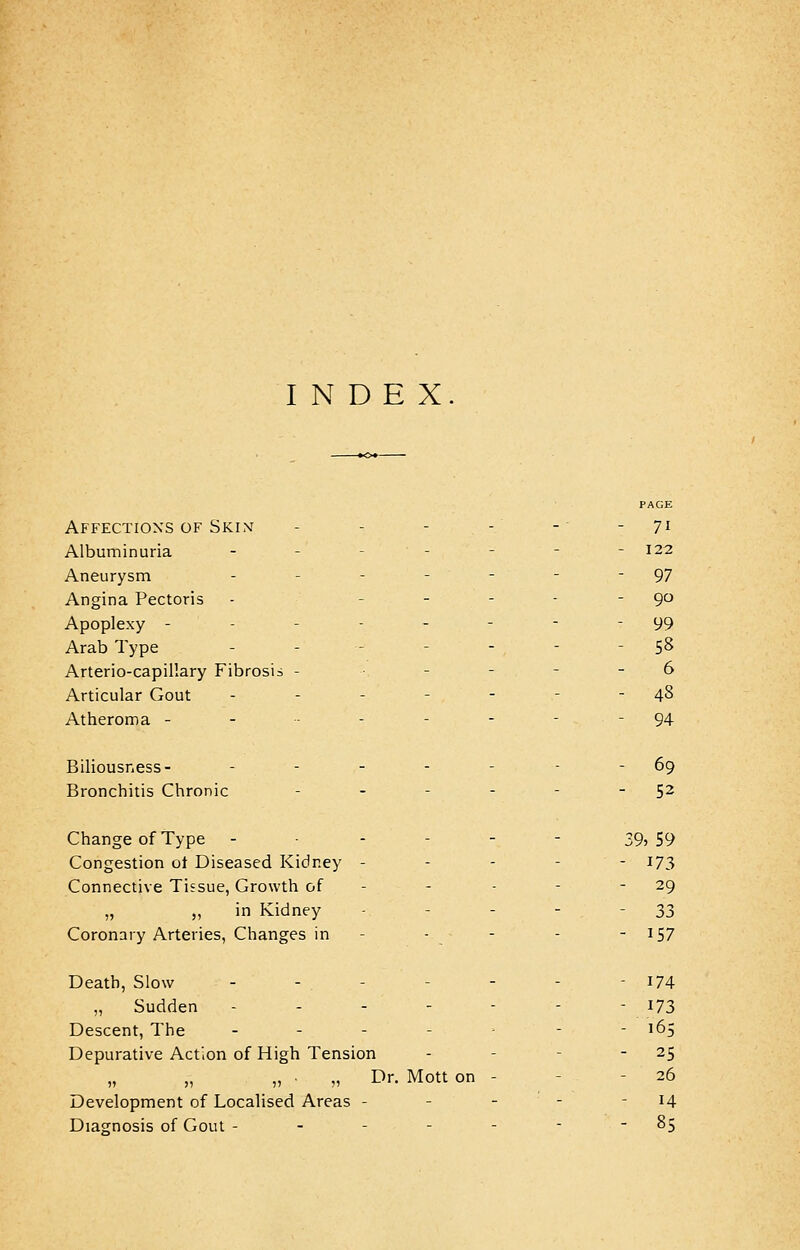 INDEX PAGE Affections of Skint - - - - -- - 71 Albuminuria - - - - - 122 Aneurysm - - - - ' - - 97 Angina Pectoris - - - - - 90 Apoplexy -------- 99 Arab Type - - - - - - 58 Arterio-capillary Fibrosis - - - - - . 6 Articular Gout - - - - - - - 48 Atheroma - - ----- 94 Biliousness- - - - - - - - 69 Bronchitis Chronic - - - - - 52 Change of Type - • - - - - 39? 59 Congestion ot Diseased Kidney ----- 173 Connective Tissue, Growth of - 29 „ „ in Kidney - - - - 33 Coronary Arteries, Changes in - - - - - 157 Death, Slow - - - - - 174 „ Sudden - - - - - - - 173 Descent, The .__..'_ - - 165 Depurative Action of High Tension - - 25 „ ■ „ Dr. Mott on - 26 Development of Localised Areas - - - - 14 Diagnosis of Gout - - - - - - 85