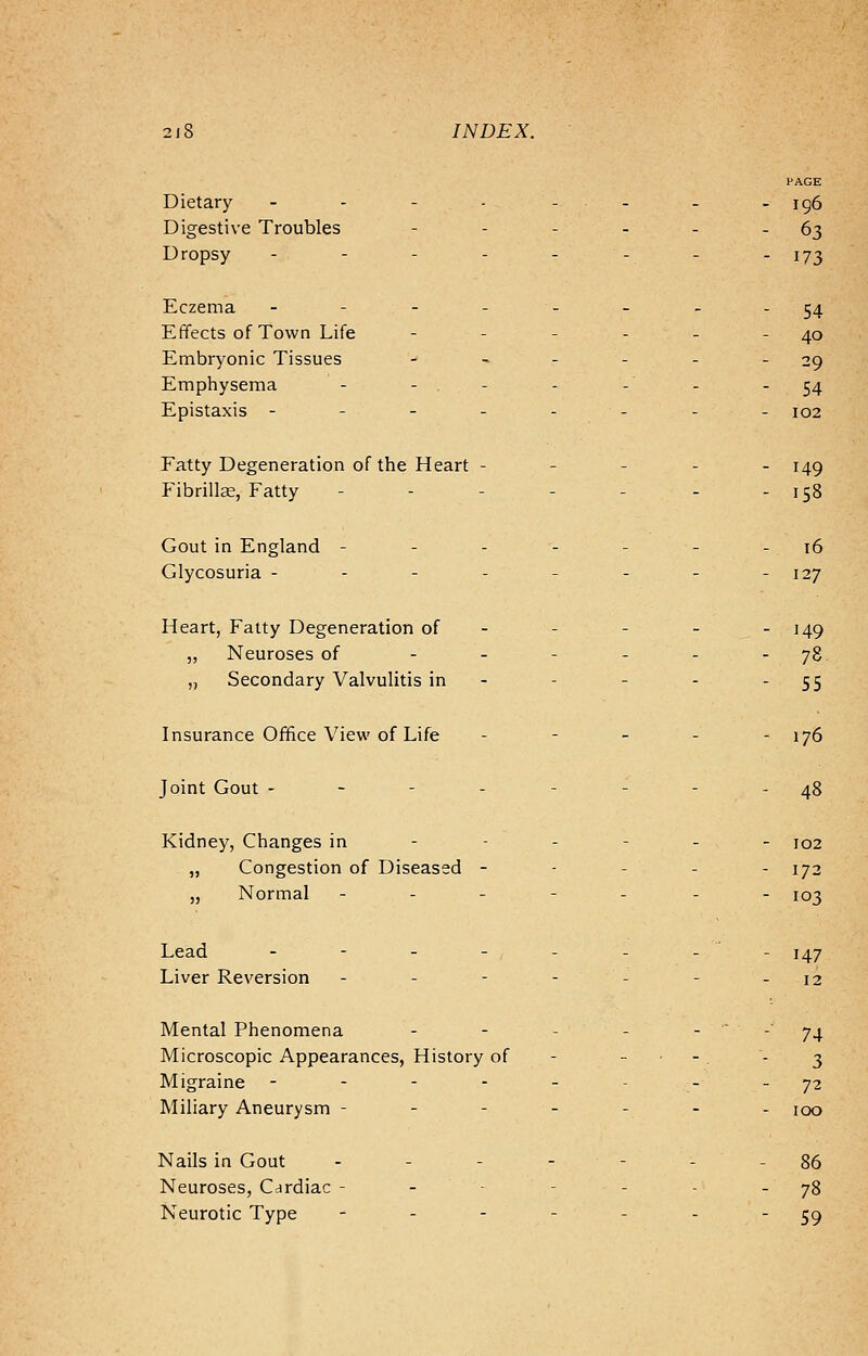 2j8 INDEX. PAGE Dietary - - - - - - - -196 Digestive Troubles - - - - - 63 Dropsy - - - - - - - -173 Eczema ---___ --54 Effects of Town Life - - - - - - 40 Embryonic Tissues - - - - - 29 Emphysema - - - -' - - 54 Epistaxis -------- 102 Fatty Degeneration of the Heart ----- 149 Fibrillar, Fatty - - - - - - - 158 Gout in England - - - - - - 16 Glycosuria -------- 127 Heart, Fatty Degeneration of - - - - - 149 ,, Neuroses of - - - - - - 78 „ Secondary Valvulitis in - - - - 55 Insurance Office View of Life - - - - - 176 Joint Gout -------- 48 Kidney, Changes in - 102 „ Congestion of Diseased - - - - - 172 „ Normal ------- IO-j Lead ----/---.- 147 Liver Reversion - - - 12 Mental Phenomena 74 Microscopic Appearances, History of - - - 3 Migraine ----- ..72 Miliary Aneurysm ------- 100 Nails in Gout - - - - - - - 86 Neuroses, Cardiac - - 78