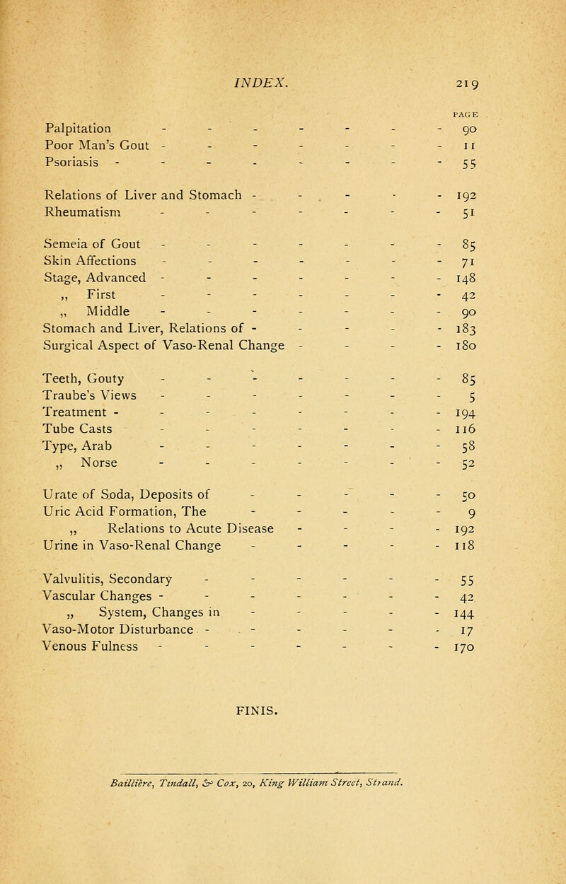 PAGE Palpitation - - - - - - -90 Poor Man's Gout - - - - - - -11 Psoriasis - - - - - - - 55 Relations of Liver and Stomach - - - - 192 Rheumatism - - - - - - - 51 Semeia of Gout - - - - - - 85 Skin Affections - - - - - - ~ 71 Stage, Advanced ------- 148 ,, First - - - - - - 42 ,, Middle - - - - - - -90 Stomach and Liver, Relations of - - - - - 183 Surgical Aspect of Vaso-Renal Change - 180 Teeth, Gouty - - - - - - §5 Traube's Views ------- 5 Treatment - - - - - - - - 194 Tube Casts - - - - - - 116 Type, Arab - - - - - 58 ,, Norse - - - - - - 52 Urate of Soda, Deposits of - - - 5° Uric Acid Formation, The - - - 9 ,, Relations to Acute Disease .-•'-_ ig2 Urine in Vaso-Renal Change - - - - 118 Valvulitis, Secondary - - - - - -55 Vascular Changes - - - - -'- -42 „ System, Changes in 144 Vaso-Motor Disturbance . - - - - 17 Venous Fulness ------- 170 FINIS. Bailliere, Tindall, &> Cox, 20, King William Street, Strand.