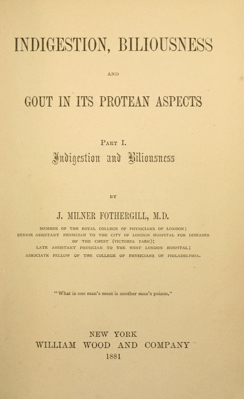 INDIGESTION, BILIOUSNESS AND GOUT m ITS PROTEAN ASPECTS Part I. liiMgc.^tioii aiiir ^ilioiisitc^'^ I BY J. MILNER FOTHERGILL, M.D. JIEMBER OF THE ROYAL COLLEGE OF PHYSICLA.NS OF LONDON ; SENIOR ASSISTANT PHYSICIAN TO THE CITY OF LONDON HOSPITAL FOR DISE.\SES OF THE CHEST (VICTORIA PARk) ; LATE ASSISTANT PHYSICIAN TO THE WEST LONDON HOSPITAL ; ASSOCIATE FELLO\V OF THE COLLEGE OF PHYSICIANS OF PHILADELPHIA.  What is one man's meat is another man's poison, NEW YORK WILLIAM WOOD AXD COMPAXY 1881