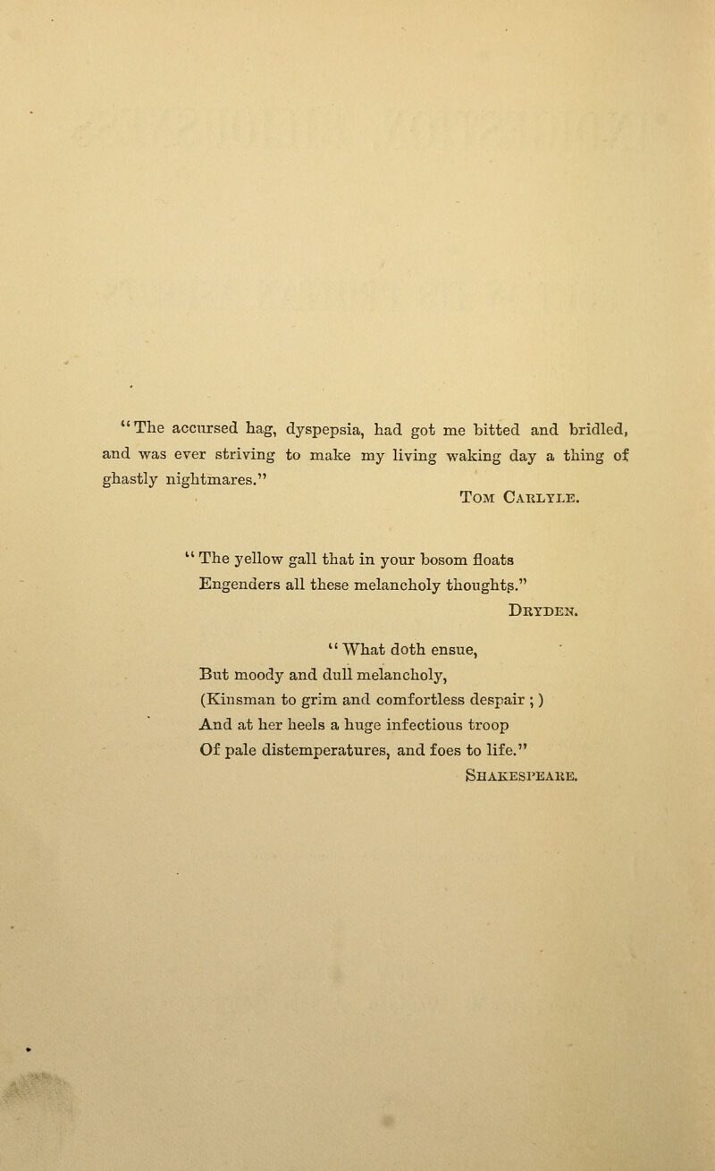 The accursed hag, dyspepsia, had got me bitted and bridled, and was ever striving to make my living waking day a thing of ghastly nightmares. Tom Carltle.  The yellow gall that in your bosom floats Engenders all these melancholy thoughts. Dryden.  What doth ensue. But moody and dull melancholy, (Kinsman to grim and comfortless despair ;) And at her heels a huge infectious troop Of pale distemperatures, and foes to life. Shakespeake.