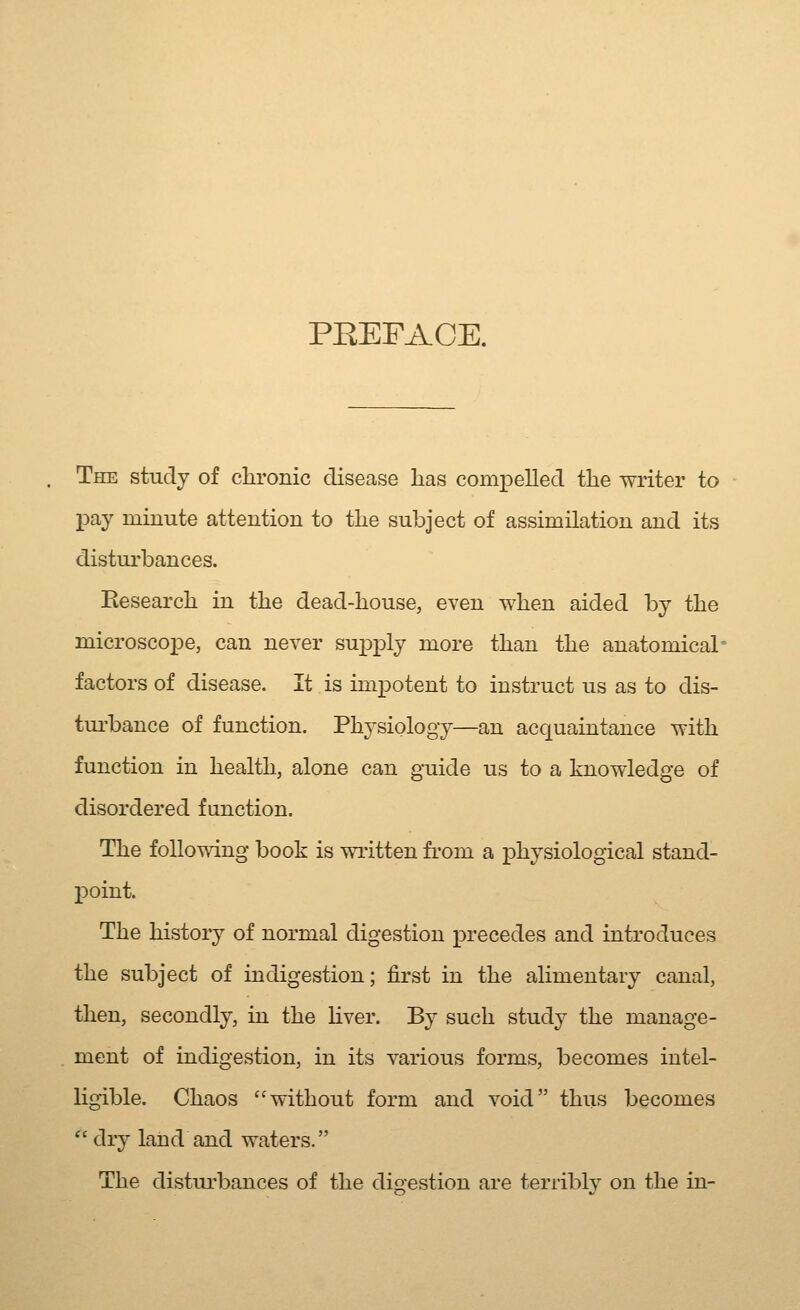 PEEFACE. The study of clironic disease has compelled the writer to pay minute attention to the subject of assimilation and its distui'bances. Eesearch in the dead-house, even when aided by the microscojDe, can never supply more than the anatomical factors of disease. It is impotent to instruct us as to dis- tui'bance of function. Physiology—an acquaintance with function in health, alone can guide us to a knowledge of disordered function. The following book is wi'itten fi'om a physiological stand- point. The history of normal digestion precedes and introduces the subject of indigestion; first in the alimentary canal, then, secondly, in the Kver. By such study the manage- ment of indigestion, in its various forms, becomes intel- Hgible. Chaos without form and void thus becomes *' dry land and waters. The disturbances of the digestion are terriblv on the in-