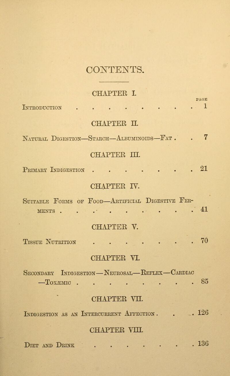 co:ntekts. CHAPTEE I PAGE Inteoduction 1 CHAPTER n. Natural Digestion—Starch—Albuminoids—Fat . . 7 CHAPTER m. Pediary Indigestion .21 CHAPTER IV. Suitable Forms of Food—^Artietclu:. Digestive Fer- ments . . . ■ . . . . . .41 CHx\PTER V. Tissue Nutrition 70 CHAPTER YI. Secondary Indigestion—Neurosal—Reflex—Cardiac —ToxiEMic ........ 85 CHAPTER YH. Indigestion as an Intercurrent Affection . . .126 CHAPTER Vm. Diet and Drink . 136