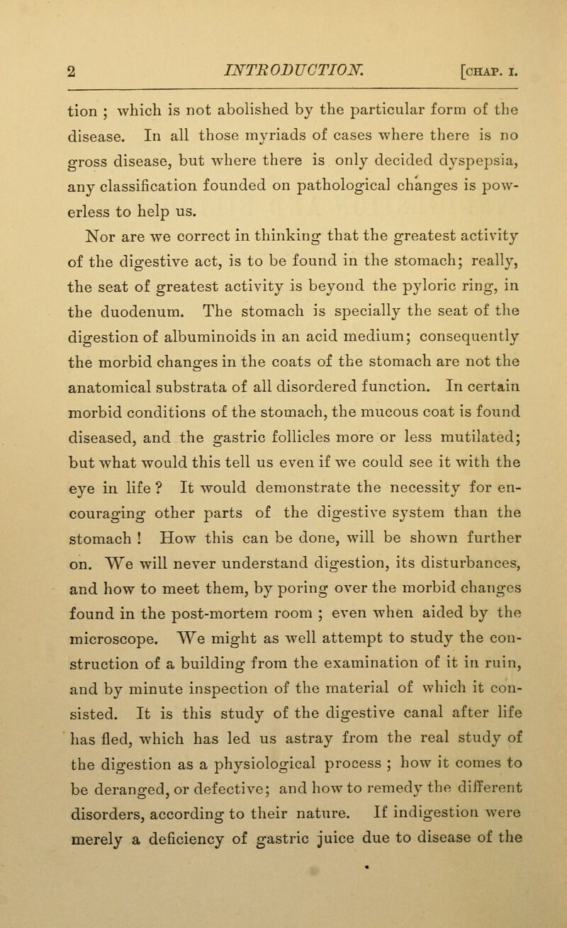 tion ; which is not abolished by the particular form of the disease. In all those myriads of cases where there is no gross disease, but where there is only decided dyspej^sia, any classification founded on pathological changes is pow- erless to help us. Nor are we correct in thinking that the greatest activity of the digestive act, is to be found in the stomach; really, the seat of greatest activity is beyond the pyloric ring, in the duodenum. The stomach is specially the seat of the digestion of albuminoids in an acid medium; consequently the morbid changes in the coats of the stomach are not the anatomical substrata of all disordered function. In certain morbid conditions of the stomach, the mucous coat is found diseased, and the gastric follicles more or less mutilated; but what would this tell us even if we could see it with the eye in life ? It would demonstrate the necessity for en- couraging other parts of the digestive sj^stem than the stomach ! How this can be done, will be shown further on. We will never understand digestion, its disturbances, and how to meet them, by poring over the morbid changes found in the post-mortem room ; even when aided by the microscope. We might as well attempt to study the con- struction of a building from the examination of it in ruin, and by minute inspection of the material of which it con- sisted. It is this study of the digestive canal after life has fled, which has led us astray from the real study of the digestion as a physiological process ; how it comes to be deranged, or defective; and how to remedy the different disorders, according to their nature. If indigestion were merely a deficiency of gastric juice due to disease of the