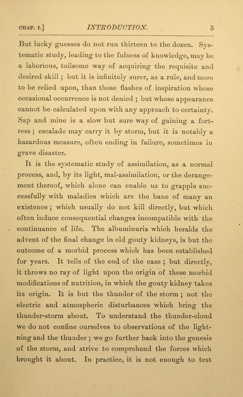 But lucky guesses do not run thirteen to the dozen. Sys- tematic study, leading to the fuhiess of knowledge, may be a laborious, toilsome way of acquiring the requisite and desired skill ; but it is infinitely surer, as a rule, and more to be relied upon, than those flashes of inspiration whose occasional occurrence is not denied ; but whose appearance cannot be calculated upon with any approach to certainty. Sap and mine is a slow but sure way of gaining a fort- ress ; escalade may carry it by storm, but it is notably a hazardous measure, often ending in failure, sometimes in grave disaster. It is the systematic study of assimilation, as a normal process, and, by its light, mal-assimilation, or the derange- ment thereof, which alone can enable us to grapple suc- cessfully with maladies which are the bane of many an existence ; which usually do not kill directly, but which often induce consequential changes incompatible with the continuance of life. The albuminuria which heralds the advent of the final change in old gouty kidneys, is but the outcome of a morbid process which has been established for years. It tells of the end of the case ; but directly, it throws no ray of light upon the origin of these morbid modifications of nutrition, in which the gouty kidney takes its origin. It is but the thunder of the storm ; not the electric and atmospheric disturbances which bring the thunder-storm about. To understand the thunder-cloud we do not confine ourselves to observations of the light- ning and the thunder ; we go further back into the genesis of the storm, and strive to comprehend the forces which brought it about. In practice, it is not enough to test