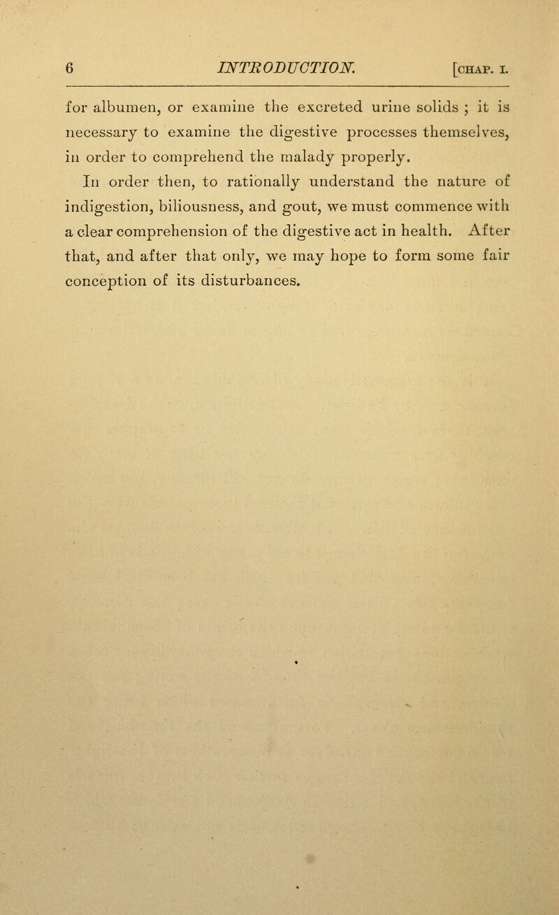 for albumen, or examine the excreted urine solids ; it is necessary to examine the digestive processes themselves, in order to comprehend the malady properly. In order then, to rationally understand the nature of indigestion, biliousness, and gout, we must commence with a clear comprehension of the digestive act in health. After that, and after that only, we may hope to form some fair conception of its disturbances.