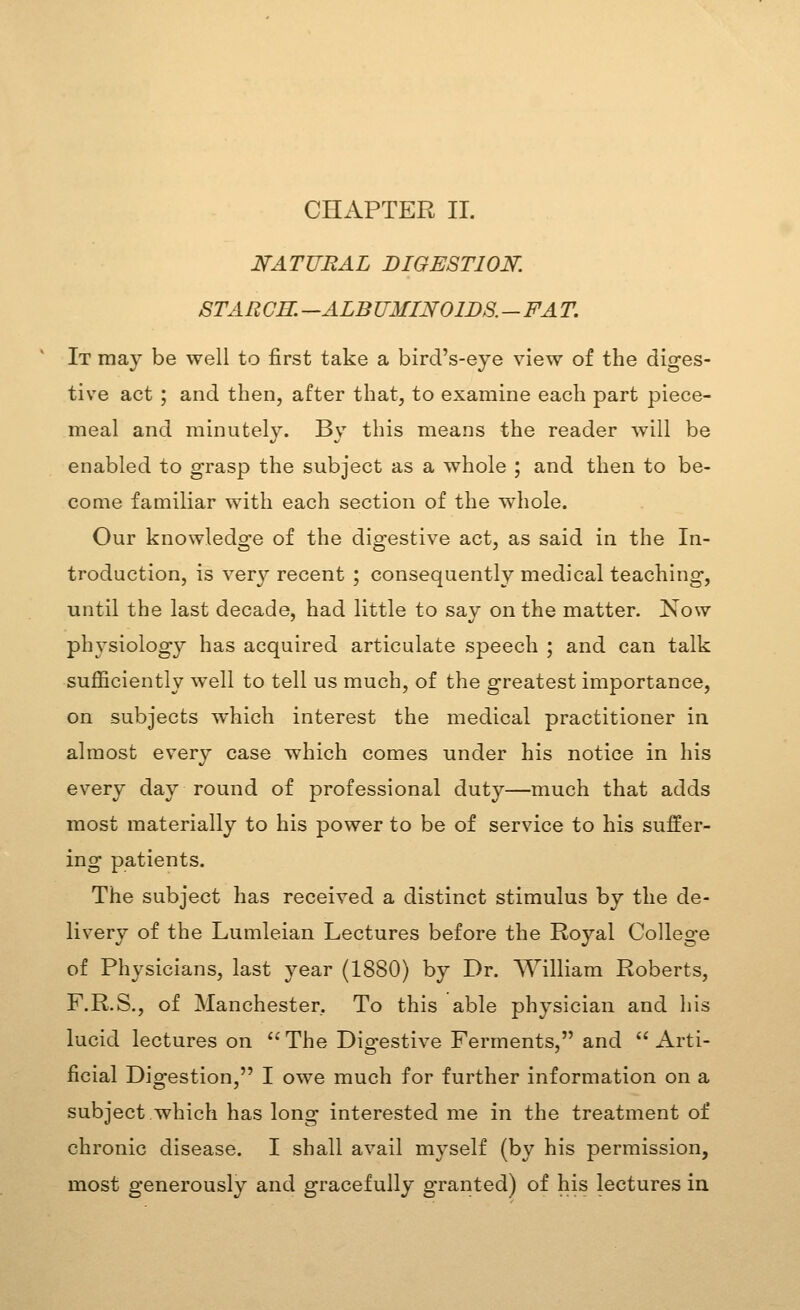 NATURAL DIGESTION. STAUGR. —ALBUMINOIDS. - FA T. It may be well to first take a bird's-eye view of the diges- tive act ; and then, after that, to examine each part piece- meal and minutely. By this means the reader will be enabled to grasp the subject as a whole ; and then to be- come familiar with each section of the whole. Our knowledo-e of the dio-estive act, as said in the In- troduction, is very recent ; consequently medical teaching, until the last decade, had little to say on the matter. Now physiology has acquired articulate speech ; and can talk sufiiciently well to tell us much, of the greatest importance, on subjects which interest the medical practitioner in almost every case which comes under his notice in his every day round of professional duty—much that adds most materially to his power to be of service to his suffer- ing patients. The subject has received a distinct stimulus by the de- livery of the Lumleian Lectures before the Royal College of Physicians, last year (1880) by Dr. William Roberts, F.R.S., of Manchester. To this able physician and his lucid lectures on The Digestive Ferments, and Arti- ficial Digestion, I owe much for further information on a subject which has long interested me in the treatment of chronic disease. I shall avail myself (by his permission, most generously and gracefully granted) of his lectures in