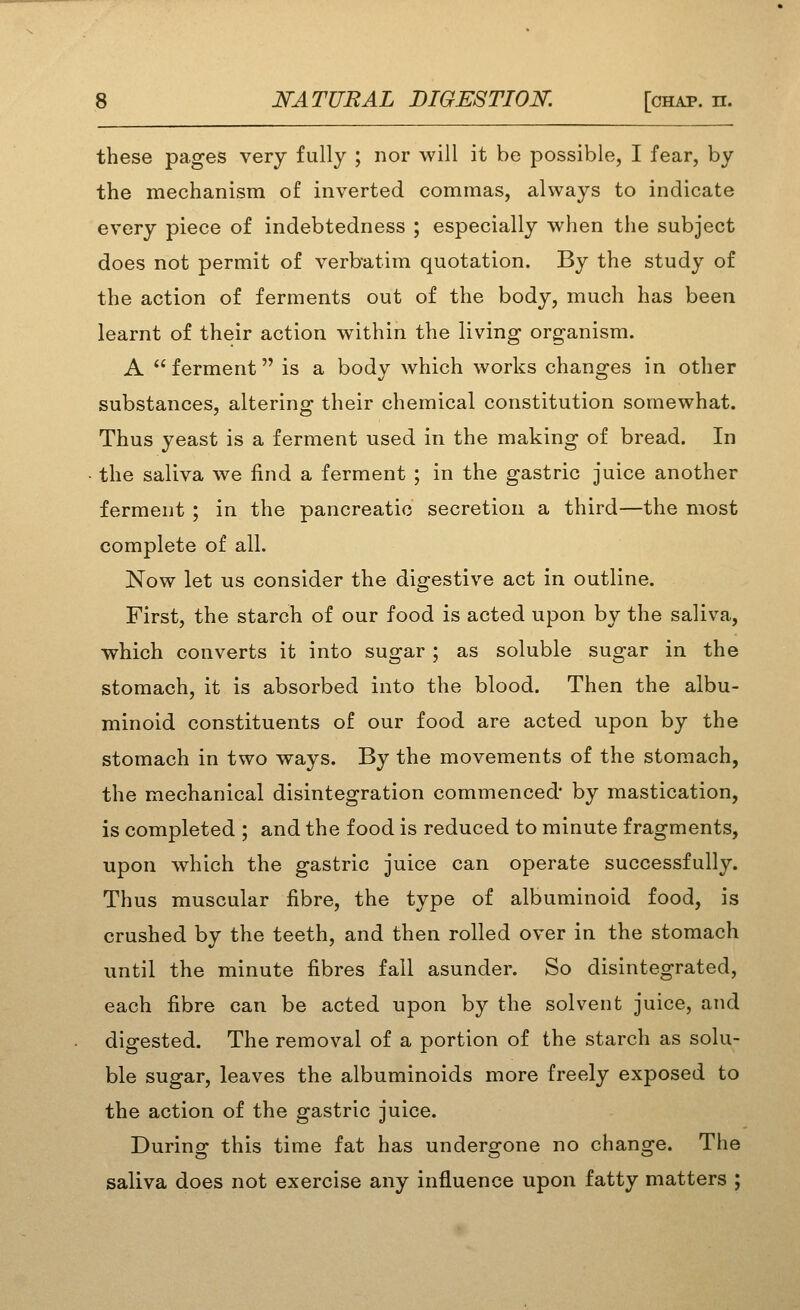 these pages very fully ; nor will it be possible, I fear, by the mechanism of inverted commas, always to indicate every piece of indebtedness ; especially when the subject does not permit of verbatim quotation. By the study of the action of ferments out of the body, much has been learnt of their action within the living organism. A ferment is a body which works changes in other substances, altering their chemical constitution somewhat. Thus yeast is a ferment used in the making of bread. In the saliva we find a ferment ; in the gastric juice another ferment ; in the pancreatic secretion a third—the most complete of all. Now let us consider the digestive act in outline. First, the starch of our food is acted upon by the saliva, which converts it into sugar ; as soluble sugar in the stomach, it is absorbed into the blood. Then the albu- minoid constituents of our food are acted upon by the stomach in two ways. By the movements of the stomach, the mechanical disintegration commenced' by mastication, is completed ; and the food is reduced to minute fragments, upon which the gastric juice can operate successfully. Thus muscular fibre, the type of albuminoid food, is crushed by the teeth, and then rolled over in the stomach until the minute fibres fall asunder. So disintegrated, each fibre can be acted upon by the solvent juice, and digested. The removal of a portion of the starch as solu- ble sugar, leaves the albuminoids more freely exposed to the action of the gastric juice. During this time fat has undergone no change. The saliva does not exercise any influence upon fatty matters ;