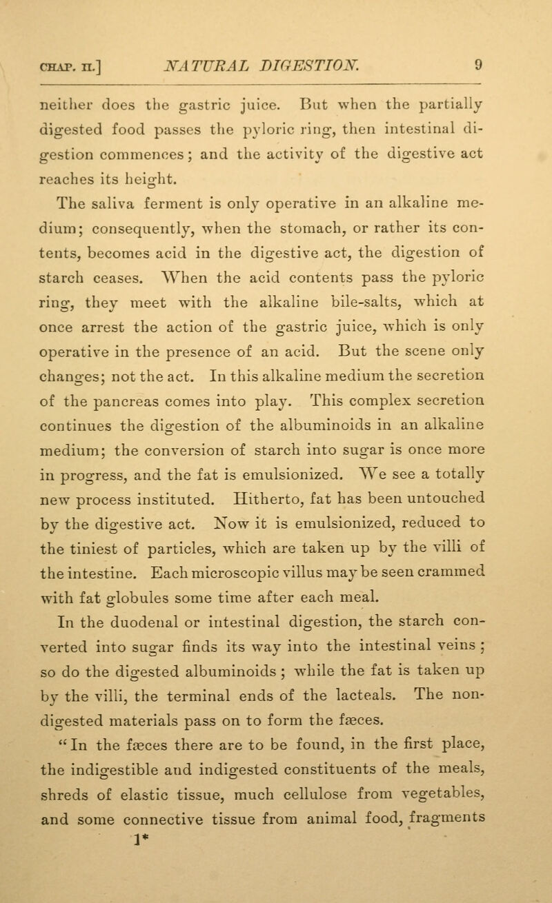 neitlier does the gastric juice. But when the partially digested food passes the pyloric ring, then intestinal di- gestion commences; and the activity of the digestive act reaches its heis-ht. The saliva ferment is only operative in an alkaline me- dium; consequently, when the stomach, or rather its con- tents, becomes acid in the digestive act, the digestion of starch ceases. When the acid contents pass the pyloric rino^, thev meet with the alkaline bile-salts, which at once arrest the action of the gastric juice, which is only operative in the presence of an acid. But the scene only chancres; not the act. In this alkaline medium the secretion of the pancreas comes into play. This complex secretion continues the digestion of the albuminoids in an alkaline medium; the conversion of starch into sugar is once more in progress, and the fat is emulsionized. We see a totally new process instituted. Hitherto, fat has been untouched bv the dio-estive act. Now it is emulsionized, reduced to the tiniest of particles, which are taken up by the villi of the intestine. Each microscopic villus may be seen crammed with fat or-lobules some time after each meal. In the duodenal or intestinal digestion, the starch con- verted into sugar finds its way into the intestinal veins ; so do the digested albuminoids; while the fat is taken up by the villi, the terminal ends of the lacteals. The non- digested materials pass on to form the faeces. In the fasces there are to be found, in the first place, the indio^estible and indio-ested constituents of the meals, shreds of elastic tissue, much cellulose from vegetables, and some connective tissue from animal food, fragments 1*