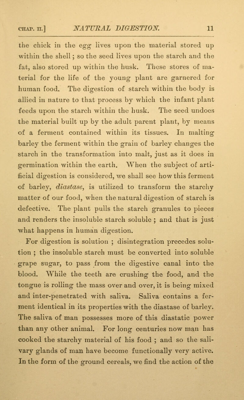 the chick in the Qg^ lives upon the material stored up within the shell; so the seed lives upon the starch and the fat, also stored up within the husk. These stores of ma- terial for the life of the young plant are garnered for human food. The digestion of starch within the body is allied in nature to that process by which the infant plant feeds upon the starch within the husk. The seed undoes the material built up by the adult parent plant, by means of a ferment contained within its tissues. In maltinsr barley the ferment within the grain of barley changes the starch in the transformation into malt, just as it does in germination within the earth. When the subject of arti- ficial digestion is considered, w^e shall see how this ferment of barley, diastase, is utilized to transform the starcliy matter of our food, vrhen the natural digestion of starch is defective. The plant pulls the starch granules to pieces and renders the insoluble starch soluble ; and that is just ■what happens in human digestion. For digestion is solution ; disintegration precedes solu- tion ; the insoluble starch must be converted into soluble grape sugar, to pass from the digestive canal into the blood. While the teeth are crushing the food, and the tongue is rolling the mass over and over, it is being mixed and inter-penetrated with saliva. Saliva contains a fer- ment identical in its properties with the diastase of barley. The saliva of man possesses more of this diastatic power than any other animal. For long centuries now man has cooked the starchy material of his food ; and so the sali- vary glands of man have become functionally very active. In the form of the ground cereals, we find the action of the