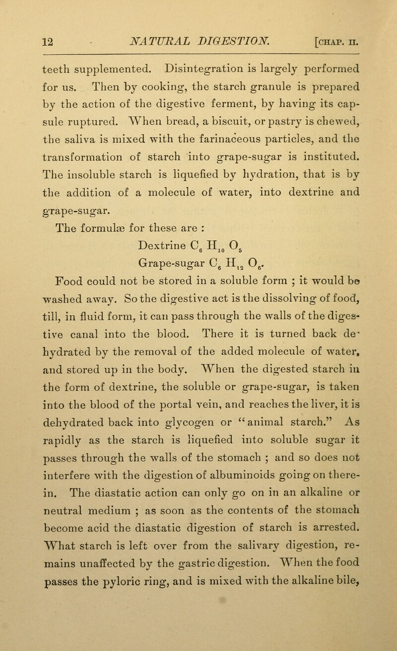 teeth supplemented. Disintegration is largely performed for us. Then by cooking, the starch granule is prepared by the action of the digestive ferment, by having its cap- sule ruptured. When bread, a biscuit, or pastry is chewed, the saliva is mixed with the farinaceous particles, and the transformation of starch into grape-sugar is instituted. The insoluble starch is liquefied by hydration, that is by the addition of a molecule of water, into dextrine and grape-sugar. The formulae for these are : Dextrine C, H,„ O, Grape-sugar C, H^, O^. Food could not be stored in a soluble form ; it would bo washed away. So the digestive act is the dissolving of food, till, in fluid form, it can pass through the walls of the diges- tive canal into the blood. There it is turned back de^ hydrated by the removal of the added molecule of water, and stored up in the body. When the digested starch in the form of dextrine, the soluble or grape-sugar, is taken into the blood of the portal vein, and reaches the liver, it is dehydrated back into glycogen or animal starch. As rapidly as the starch is liquefied into soluble sugar it passes through the walls of the stomach ; and so does not interfere with the digestion of albuminoids going on there- in. The diastatic action can only go on in an alkaline or neutral medium ; as soon as the contents of the stomach become acid the diastatic digestion of starch is arrested. What starch is left over from the salivary digestion, re- mains unaffected by the gastric digestion. When the food passes the pyloric ring, and is mixed with the alkaline bile.
