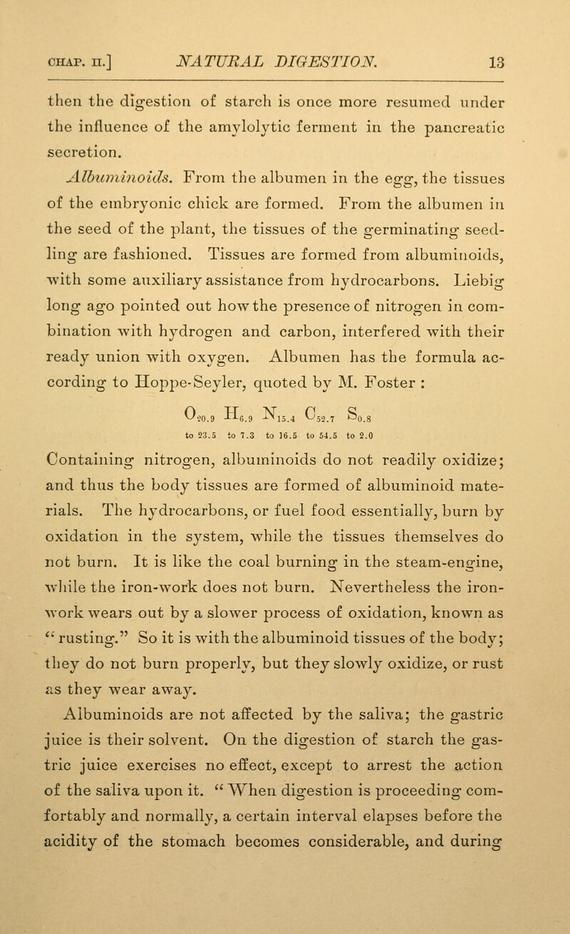 then the digestion of starch is once more resumed under the influence of the amylolytic ferment in the pancreatic secretion. Albumi7ioids. From the albumen in the eo^o- the tissues of the embryonic chick are formed. From the albumen in the seed of the plant, the tissues of the germinating seed- ling are fashioned. Tissues are formed from albuminoids, with some auxiliary assistance from hydrocarbons. Liebig long ago pointed out how the presence of nitrogen in com- bination with hydrogen and carbon, interfered with their ready union with oxygen. Albumen has the formula ac- cording to Hoppe-Seyler, quoted by M. Foster : ^•20.9 -tj-e.a -'-^13.4 ^52.7 ^0.8 to 23.5 to 7.3 to 16.5 to 54.5 to 2.0 Containing nitrogen, albuminoids do not readily oxidize; and thus the body tissues are formed of albuminoid mate- rials. The hydrocarbons, or fuel food essentially, burn by oxidation in the system, while the tissues themselves do not burn. It is like the coal burning in the steam-engine, while the iron-work does not burn. Nevertheless the iron- Avork wears out by a slower process of oxidation, known as *' rusting. So it is with the albuminoid tissues of the body; they do not burn properly, but they slowly oxidize, or rust TcS they wear away. Albuminoids are not affected by the saliva; the gastric juice is their solvent. On the digestion of starch the gas- tric juice exercises no effect, except to arrest the action of the saliva upon it.  When digestion is proceeding com- fortably and normally, a certain interval elapses before the acidity of the stomach becomes considerable, and during