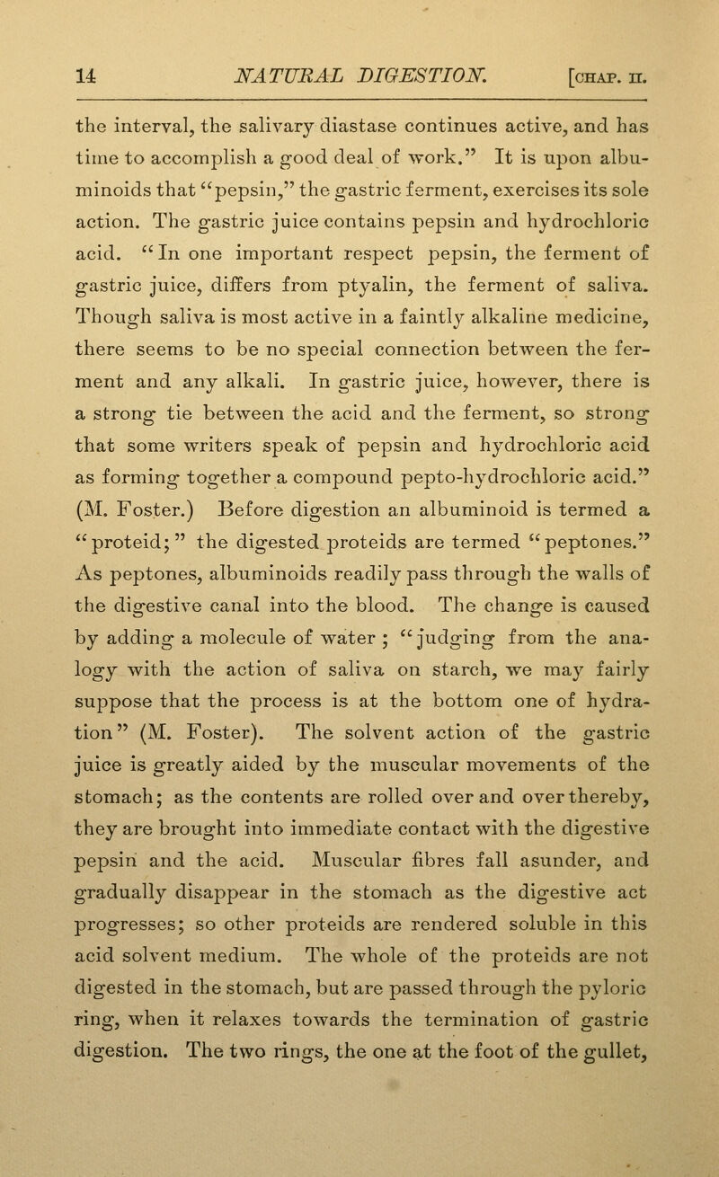 the interval, the salivary diastase continues active, and has time to accomplish a good deal of work. It is upon albu- minoids that pepsin, the gastric ferment, exercises its sole action. The gastric juice contains pepsin and hydrochloric acid. In one important respect pepsin, the ferment of gastric juice, differs from ptyalin, the ferment of saliva. Though saliva is most active in a faintly alkaline medicine, there seems to be no special connection between the fer- ment and any alkali. In gastric juice, however, there is a strong tie between the acid and the ferment, so strong that some writers speak of pepsin and hydrochloric acid as forming together a compound pepto-hydrochloric acid. (M. Foster.) Before digestion an albuminoid is termed a proteid; the digested proteids are termed peptones. As peptones, albuminoids readily pass through the walls of the digestive canal into the blood. The change is caused by adding a molecule of water ;  judging from the ana- logy with the action of saliva on starch, we may fairly suppose that the process is at the bottom one of hydra- tion (M. Foster). The solvent action of the gastric juice is greatly aided by the muscular movements of the stomach; as the contents are rolled over and over thereby, they are brought into immediate contact with the digestive pepsin and the acid. Muscular fibres fall asunder, and gradually disappear in the stomach as the digestive act progresses; so other proteids are rendered soluble in this acid solvent medium. The whole of the proteids are not digested in the stomach, but are passed through the pyloric ring, when it relaxes towards the termination of gastric digestion. The two rings, the one at the foot of the gullet,