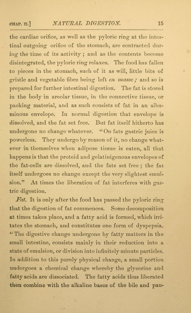 the cardiac orifice, as well as the pyloric ring at the intes- tinal outgoing orifice of the stomach, are contracted dur- ing the time of its activity ; and as the contents become disintegrated, the pyloric ring relaxes. The food has fallen to pieces in the stomach, such of it as will, little bits of gristle and vegetable fibre being left eii masse y' and so is prepared for further intestinal digestion. The fat is stored in the body in areolar tissue, in the connective tissue, or packing material, and as such consists of fat in an albu- minous envelope. In normal digestion that envelope is dissolved, and the fat set free. But fat itself hitherto has under2:one no chano-e whatever.  On fats irastric iuice is powerless. They undergo by reason of it, no change what- ever in themselves when adipose tissue is eaten, all that happens is that the proteid and gelatinigenous envelopes o£ the fat-cells are dissolved, and the fats set free ; the far; itself undergoes no change except the very slightest emul- sion. At times the liberation of fat interferes with gas- tric digestion. Fat. It is only after the food has passed the pyloric ring that the digestion of fat commences. Some decomposition at times takes place, and a fatty acid is formed, which irri- tates the stomach, and constitutes one form of dyspepsia. ''The digestive change undergone by fatty matters in the small intestine, consists mainly in their reduction into a state of emulsion, or division into infinitely minute particles. In addition to this purely physical change, a small portion undergoes a chemical change whereby the glycerine and fatty acids are dissociated. The fatty acids thus liberated then combine with the alkaline bases of the bile and pan-