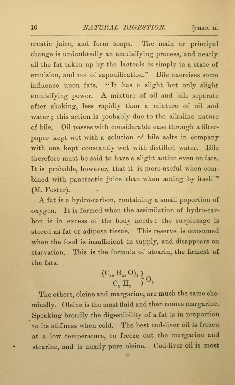 creatic juice, and form soaps. The main or principal change is undoubtedly an emulsifying process, and nearly all the fat taken up by the lacteals is simply in a state of emulsion, and not of saponification. Bile exercises some influence upon fats.  It has a slight but only slight emulsifying power. A mixture of oil and bile separate after shaking, less rapidly than a mixture of oil and water ; this action is probably due to the alkaline nature of bile. Oil passes with considerable ease through a filter- paper kept wet with a solution of bile salts in company with one kept constantly wet with distilled water. Bile therefore must be said to have a slight action even on fats. It is probable, however, that it is more useful when com- bined with pancreatic juice than when acting by itself  (M. Foster). A fat is a hydro-carbon, containing a small poportion of oxygen. It is formed when the assimilation of hydro-car- bon is in excess of the body needs ; the surplusage is stored as fat or adipose tissue. This reserve is consumed when the food is insufficient in supj^ly, and disappears on starvation. This is the formula of stearin, the firmest of the fats. (C..H„OX C3 H, ) °= The others, oleine and margarine, are much the same che- mically. Oleine is the most fluid and then comes margarine. Speaking broadly the digestibility of a fat is in proportion to its stiffness when cold. The best cod-liver oil is frozen at a low temperature, to freeze out the margarine and stearine, and is nearly pure oleine. Cod-liver oil is most