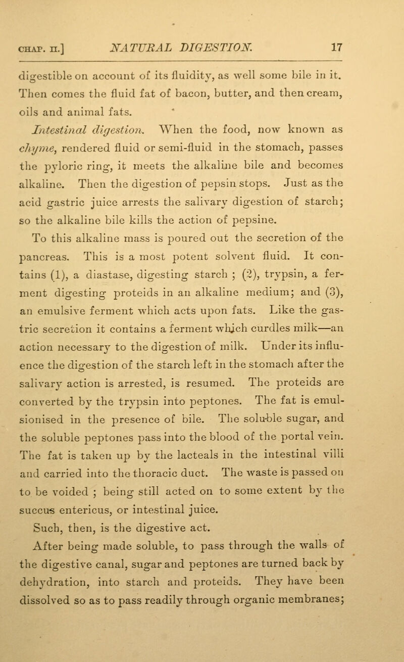 digestible on account of its fluidity, as well some bile in it. Then comes the fluid fat of bacon, butter, and then cream, oils and animal fats. Intestinal digestion. When the food, now known as chyniej rendered fluid or semi-fluid in the stomach, passes the pyloric ring, it meets the alkaline bile and becomes alkaline. Then the digestion of pepsin stops. Just as the acid gastric juice arrests the salivary digestion of starch; so the alkaline bile kills the action of pepsine. To this alkaline mass is poured out the secretion of the pancreas. This is a most j^otent solvent fluid. It con- tains (1), a diastase, digesting starch ; (2), trypsin, a fer- ment digesting proteids in an alkaline medium; and (3), an emulsive ferment which acts upon fats. Like the gas- tric secretion it contains a ferment which curdles milk—an action necessary to the digestion of milk. Under its influ- ence the dio[-estion of the starch left in the stomach after the salivary action is arrested, is resumed. The proteids are converted by the trypsin into peptones. The fat is emul- sionised in the presence of bile. The solu-ble sugar, and the soluble peptones pass into the blood of the portal vein. The fat is taken up by the lacteals in the intestinal villi and carried into the thoracic duct. The waste is passed on to be voided : beins: still acted on to some extent by the succu-s entericus, or intestinal juice. Such, then, is tlie digestive act. After being made soluble, to pass through the walls of the digestive canal, sugar and peptones are turned back by dehydration, into starch and proteids. They have been dissolved so as to pass readily through organic membranes;