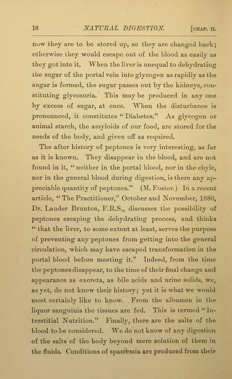 now they are to be stored up, so they are changed back; otherwise they would escape out of the blood as easily as they got into it. When the liver is unequal to dehydrating the sugar of the portal vein into glycogen as rapidly as the sugar is formed, the sugar passes out by the kidneys, con- stituting glycosuria. This may be produced in any one by excess of sugar, at once. When the disturbance is- pronounced, it constitutes  Diabetes. As glycogen or animal starch, the amyloids of our food, are stored for the needs of the body, and given off as required. The after history of peptones is very interesting, as far as it is known. They disappear in the blood, and are not found in it, *' neither in the portal blood, nor in the chyle, nor in the general blood during digestion, is there any ap- preciable quantity of peptones. (M.Foster.) In a recent article,  The Practitioner, October and November, 1880, Dr. Lauder Brunton, F.R.S., discusses the possibility of peptones escaping the dehydrating process, and thinks  that the liver, to some extent at least, serves the purpose of preventing any peptones from getting into the general circulation, which may have escaped transformation in the portal blood before meeting it. Indeed, from the time the peptones disappear, to the time of their final change and appearance as excreta, as bile acids and urine solids, we, as yet, do not know their history; yet it is what we would most certainly like to know. From the albumen in the liquor sanguinis the tissues are fed. This is termed In- terstitial Nutrition. Finally, there are the salts of the blood to be considered. We do not know of any digestion of the salts of the body beyond mere solution of them in the fluids. Conditions of spanaemia are produced from their