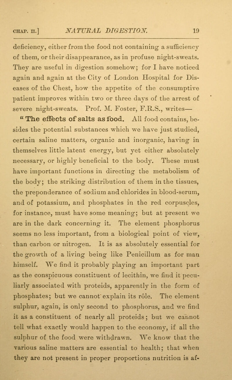 deficiency, either from the food not containing a sufficiency of them, or their disappearance, as in profuse night-sweats. They are useful in digestion somehow; for I have noticed again and again at the City of London Hosj^ital for Dis- eases of the Chest, how the appetite of the consumptive patient improves within two or three days of the arrest of severe night-sweats. Prof. M. Foster, F.R.S., writes—  The efieots of salts as food. All food contains, be- sides the potential substances which we have just studied, certain saline matters, organic and inorganic, having in themselves little latent energy, but yet either absolutely necessary, or highly beneficial to the body. These must have important functions in directing the metabolism of the body; the striking distribution of them in the tissues, the preponderance of sodium and chlorides in blood-serum, and of potassium, and phosphates in the red corpuscles, for instance, must have some meaning; but at present we are in the dark concerning it. The element phosphorus seems no less important, from a biological point of view, than carbon or nitrogen. It is as absolutely essential for the srrowth of a livins^ beino; like Penicillum as for man himself. We find it probably playing an important j^art as the conspicuous constituent of lecithin, we find it pecu- liarly associated with proteids, apparently in the form of phosphates; but we cannot explain its role. The element sulphur, again, is only second to phosphorus, and we find it as a constituent of nearly all proteids; but we caimot tell what exactly would happen to the economy, if all the sulphur of the food were withdrawn. AVe know that the various saline matters are essential to healtli; that when they are not present in proper proportions nutrition is af-