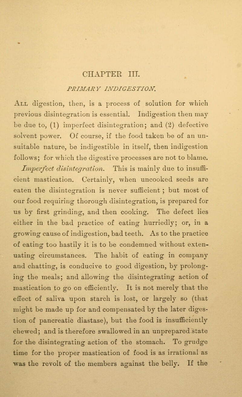 CHAPTER ITT. PRIMARY INDIGESTION. All digestion, then, is a process of solution for which previous disintegration is essential. Indigestion then may be due to, (1) imperfect disintegration; and (2) defective solvent power. Of course, if the food taken be of an un- suitable nature, be indigestible in itself, then indigestion follows; for which the digestive processes are not to blame. Imperfect disintegration. This is mainly due to insuffi- cient mastication. Certainly, when uncooked seeds are eaten the disintegration is never sufficient ; but most of our food requiring thorough disintegration, is prepared for us by first o^rindingr, and then cookino-. The defect lies either in the bad practice of eating hurriedly; or, in a growing cause of indigestion, bad teeth. As to the practice of eatino- too hastily it is to be condemned without exten- uating circumstances. The habit of eating in company and chatting, is conducive to good digestion, by prolong- ins: the meals; and allowino- the disintes-rating action of mastication to go on efficiently. It is not merely that the effect of saliva upon starch is lost, or largely so (that might be made up for and compensated by the later diges- tion of pancreatic diastase), but the food is insufficiently chewed; and is therefore swallowed in an unprepared.state for the disintegrating action of the stomach. To grudge time for the proper mastication of food is as irrational as was the revolt of the members against the belly. If the