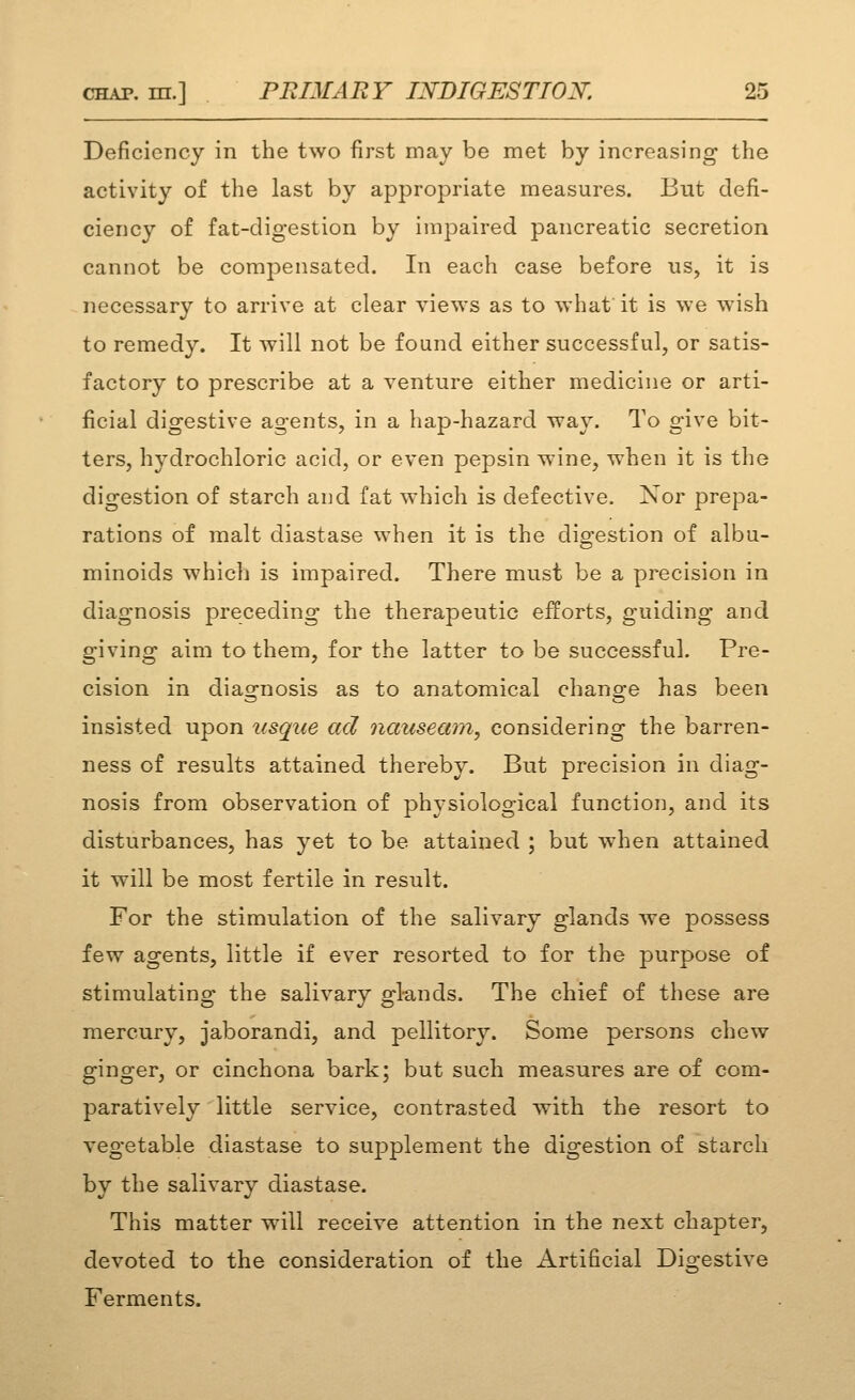 Deficiency in the two first may be met by increasing the activity of the last by appropriate measures. But defi- ciency of fat-digestion by impaired pancreatic secretion cannot be compensated. In each case before us, it is necessary to arrive at clear views as to what it is we wish to remedy. It will not be found either successful, or satis- factory to prescribe at a venture either medicine or arti- ficial digestive agents, in a hap-hazard way. To give bit- ters, hydrochloric acid, or even pepsin wine, when it is the digestion of starch and fat which is defective. Nor prepa- rations of malt diastase when it is the digestion of albu- minoids which is impaired. There must be a precision in diagnosis preceding the therapeutic efforts, guiding and giving aim to them, for the latter to be successful. Pre- cision in diaof'nosis as to anatomical chanore has been insisted upon usque ad nausemn, considering the barren- ness of results attained thereby. But precision in diag- nosis from observation of physiological function, and its disturbances, has yet to be attained ; but when attained it will be most fertile in result. For the stimulation of the salivary glands we possess few agents, little if ever resorted to for the purpose of stimulating the salivary glands. The chief of these are mercury, jaborandi, and pellitory. Some persons chew ginger, or cinchona bark; but such measures are of com- paratively little service, contrasted with the resort to vegetable diastase to supplement the digestion of starch by the salivary diastase. This matter will receive attention in the next chapter, devoted to the consideration of the Artificial Digestive Ferments.