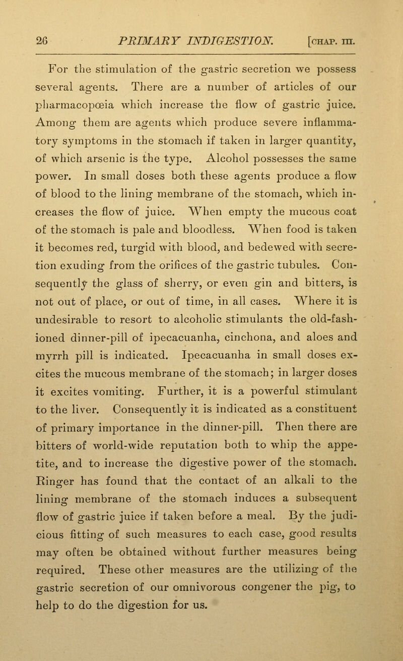 For the stimulation of the gastric secretion we possess several agents. There are a number of articles of our o pharmacopoeia which increase the flow of gastric juice. Among them are agents which produce severe inflamma- tory symptoms in the stomach if taken in larger quantity, of which arsenic is the type. Alcohol possesses the same power. In small doses both these agents produce a flow of blood to the lining membrane of the stomach, which in- creases the flow of juice. When empty the mucous coat of the stomach is pale and bloodless. When food is taken it becomes red, turgid with blood, and bedewed with secre- tion exuding from the orifices of the gastric tubules. Con- sequently the glass of sherry, or even gin and bitters, is not out of place, or out of time, in all cases. Where it is undesirable to resort to alcoholic stimulants the old-fash- ioned dinner-pill of ipecacuanha, cinchona, and aloes and mvrrh pill is indicated. Ipecacuanha in small doses ex- cites the mucous membrane of the stomach; in larger doses it excites vomiting. Further, it is a powerful stimulant to the liver. Consequently it is indicated as a constituent of primary importance in the dinner-pill. Then there are bitters of world-wide reputation both to whip the appe- tite, and to increase the digestive power of the stomach. Rino-er has found that the contact of an alkali to the lining membrane of the stomach induces a subsequent flow of gastric juice if taken before a meal. By the judi- cious fitting of such measures to each case, good results may often be obtained without further measures being required. These other measures are the utilizing of the gastric secretion of our omnivorous congener the pig, to help to do the digestion for us.