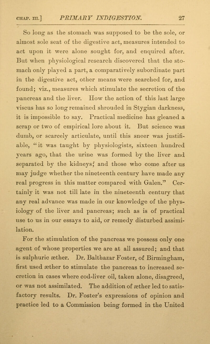 So long as the stomach was supposed to be the sole, or almost sole seat of the digestive act, measures intended to act upon it were alone sought for, and enquired after. But when physiological research discovered that the sto- mach only played a part, a comparatively subordinate part in the digestive act, other means were searched for, and found; viz., measures which stimulate the secretion of the pancreas and the liver. How the action of this last large viscus has so long remained shrouded in Stygian darkness, it is impossible to say. Practical medicine has gleaned a scrap or two of empirical lore about it. But science was dumb, or scarcely articulate, until this sneer was justifi- able, it w^as taught by physiologists, sixteen hundred years ago, that the urine was formed by the liver and separated by the kidneys;' and those who come after us may judge whether the nineteenth century have made any real progress in this matter compared with Galen. Cer- tainly it was not till late in the nineteenth century that any real advance was made in our knowledge of the phys- iology of the liver and pancreas; such as is of practical use to us in our essays to aid, or remedy disturbed assimi- lation. For the stimulation of the pancreas we possess only one agent of whose properties we are at all assured; and that is sulphuric aether. Dr. Balthazar Foster, of Birmingham, first used aether to stimulate the pancreas to increased se- cretion in cases where cod-liver oil, taken alone, disagreed, or was not assimilated. The addition of aether led to satis- factory results. Dr. Foster's expressions of opinion and practice led to a Commission being formed in the United