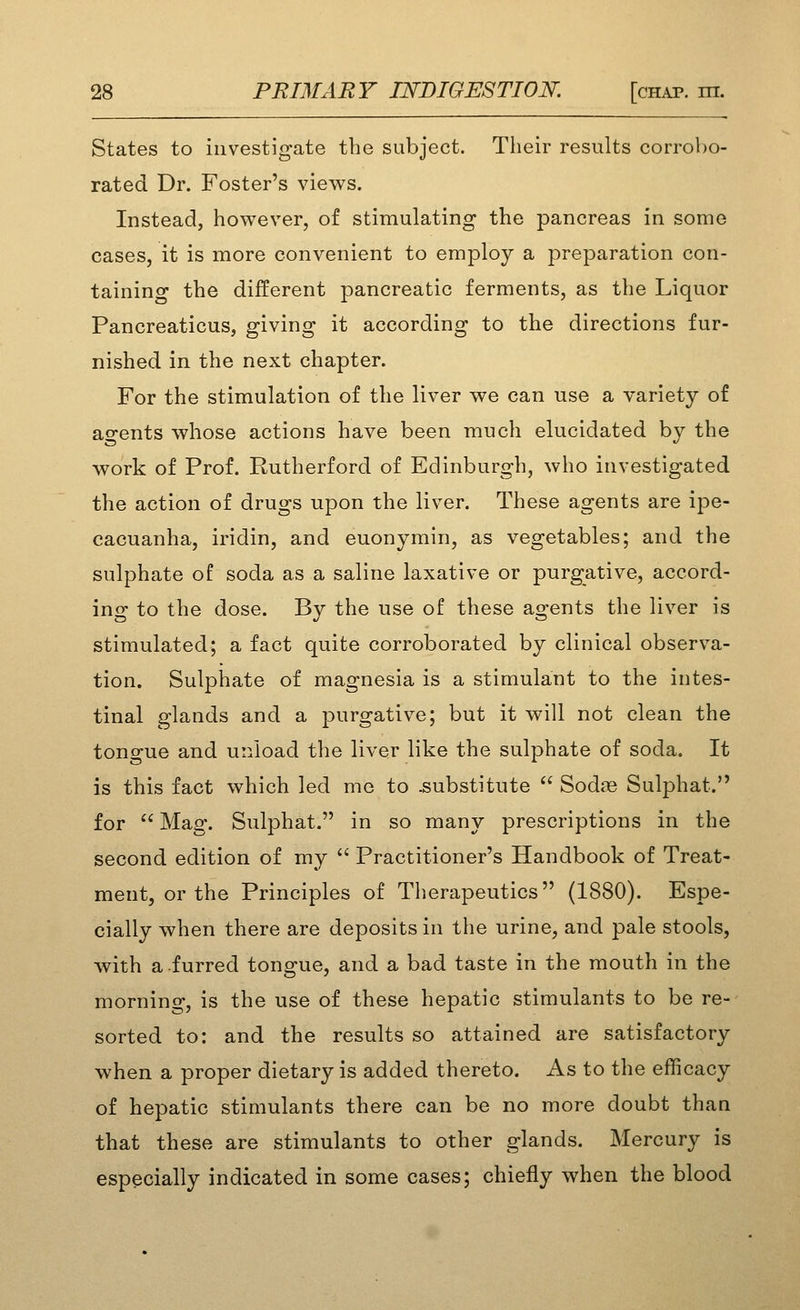 States to investigate the subject. Their results corrobo- rated Dr. Foster's views. Instead, however, of stimulating the pancreas in some cases, it is more convenient to employ a preparation con- taining the different pancreatic ferments, as the Liquor Pancreaticus, giving it according to the directions fur- nished in the next chapter. For the stimulation of the liver we can use a variety of ao-ents whose actions have been much elucidated by the work of Prof. Rutherford of Edinburgh, who investigated the action of drugs upon the liver. These agents are ipe- cacuanha, iridin, and euonymin, as vegetables; and the sulphate of soda as a saline laxative or purgative, accord- ing to the dose. By the use of these agents the liver is stimulated; a fact quite corroborated by clinical observa- tion. Sulphate of magnesia is a stimulant to the intes- tinal glands and a purgative; but it will not clean the tongue and unload the liver like the sulphate of soda. It is this fact which led me to .substitute  Sodas Sulphat. for  Mag. SuljDhat. in so many prescriptions in the second edition of my  Practitioner's Handbook of Treat- ment, or the Principles of Therapeutics (1880). Espe- cially when there are deposits in the urine, and pale stools, with a furred tongue, and a bad taste in the mouth in the morning, is the use of these hepatic stimulants to be re- sorted to: and the results so attained are satisfactory when a proper dietary is added thereto. As to the efficacy of hepatic stimulants there can be no more doubt than that these are stimulants to other glands. Mercury is especially indicated in some cases; chiefly when the blood