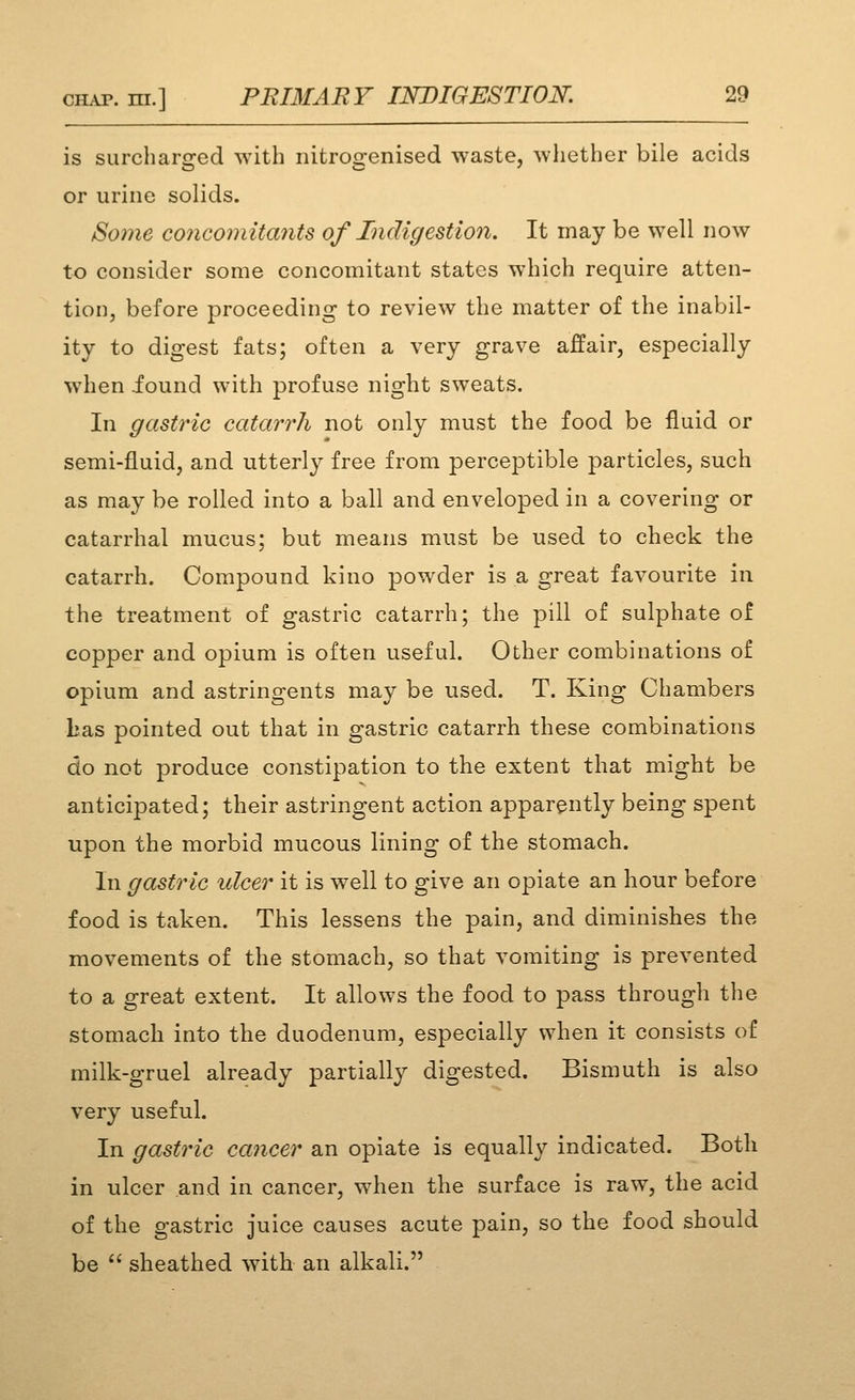 is surcharged with nitroirenised waste, whether bile acids or urine solids. Some co7icomita7its of Indigestion. It may be well now to consider some concomitant states which require atten- tion, before proceeding to review the matter of the inabil- ity to digest fats; often a very grave affair, especially when iound with profuse night sweats. In gastric catarrh not only must the food be fluid or semi-fluid, and utterly free from perceptible particles, such as may be rolled into a ball and enveloped in a covering or catarrhal mucus; but means must be used to check the catarrh. Compound kino powder is a great favourite in the treatment of gastric catarrh; the pill of sulphate of copper and opium is often useful. Other combinations of opium and astringents may be used. T. King Chambers Las pointed out that in gastric catarrh these combinations do not produce constipation to the extent that might be anticipated; their astringent action apparently being spent upon the morbid mucous lining of the stomach. In gastric ulcer it is well to give an opiate an hour before food is taken. This lessens the pain, and diminishes the movements of the stomach, so that vomiting is prevented to a great extent. It allows the food to pass through the stomach into the duodenum, especially when it consists of milk-gruel already partially digested. Bismuth is also very useful. In gastric cancer an opiate is equally indicated. Both in ulcer and in cancer, when the surface is raw, the acid of the gastric juice causes acute pain, so the food should be  sheathed with an alkali.