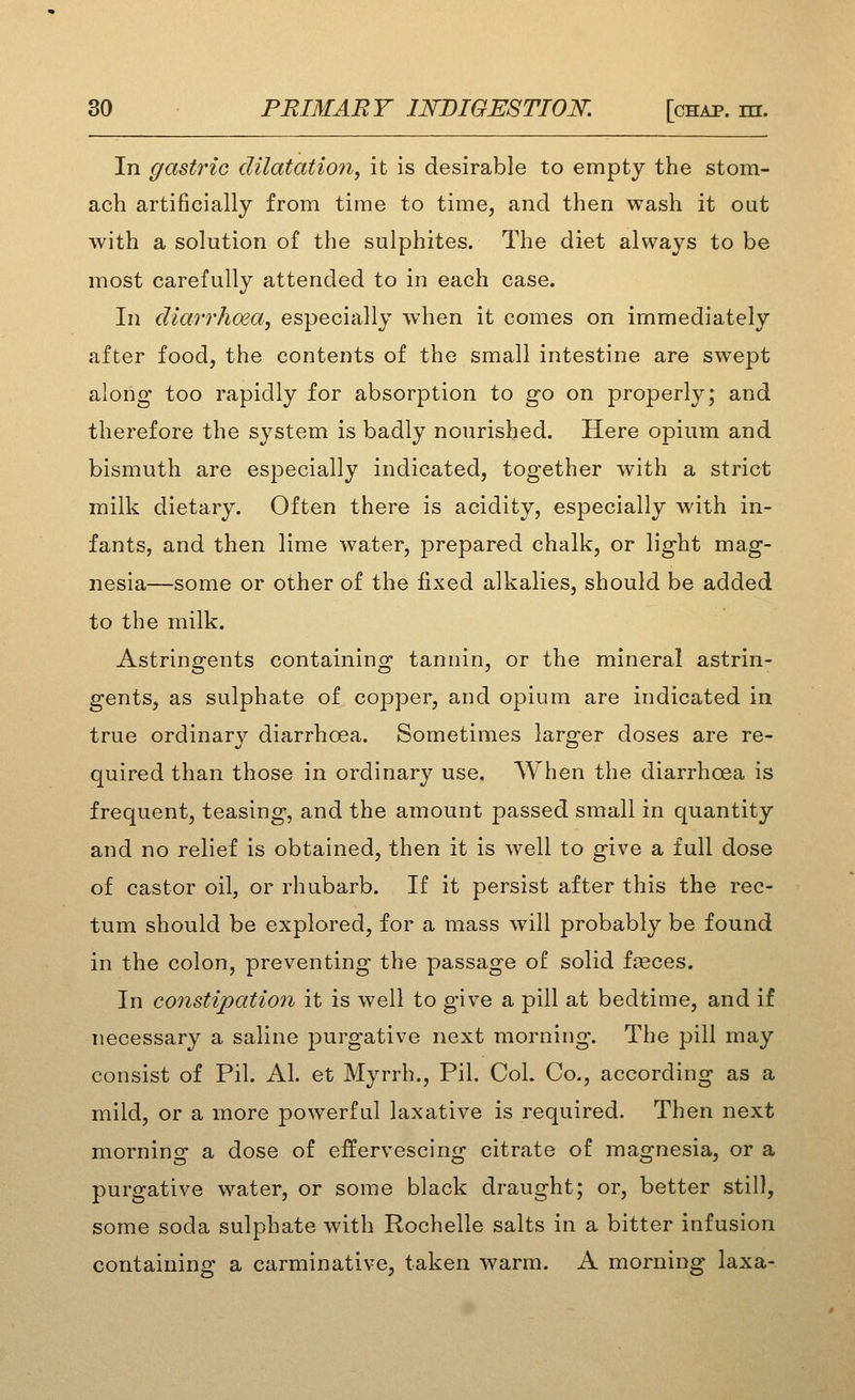 In gastric dilatation, it is desirable to empty the stom- ach artificially from time to time, and then wash it oat with a solution of the sulphites. The diet always to be most carefully attended to in each case. In diarrhoea, especially when it comes on immediately after food, the contents of the small intestine are swept along too rapidly for absorption to go on properly; and therefore the system is badly nourished. Here opium and bismuth are especially indicated, together with a strict milk dietary. Often there is acidity, especially with in- fants, and then lime water, prepared chalk, or light mag- nesia—some or other of the fixed alkalies, should be added to the milk. Astringents containing tannin, or the mineral astrin- gents, as sulphate of copper, and opium are indicated in true ordinary diarrhoea. Sometimes larger doses are re- quired than those in ordinary use. AVhen the diarrhoea is frequent, teasing, and the amount passed small in quantity and no relief is obtained, then it is well to give a full dose of castor oil, or rhubarb. If it persist after this the rec- tum should be explored, for a mass wdll probably be found in the colon, preventing the passage of solid freces. In constipation it is well to give a pill at bedtime, and if necessary a saline purgative next morning. The pill may consist of Pil. Al. et Myrrh., Pil. CoL Co., according as a mild, or a more powerful laxative is required. Then next morning a dose of effervescing citrate of magnesia, or a purgative water, or some black draught; or, better still, some soda sulphate with Rochelle salts in a bitter infusion containing a carminative, taken warm. A morning laxa-