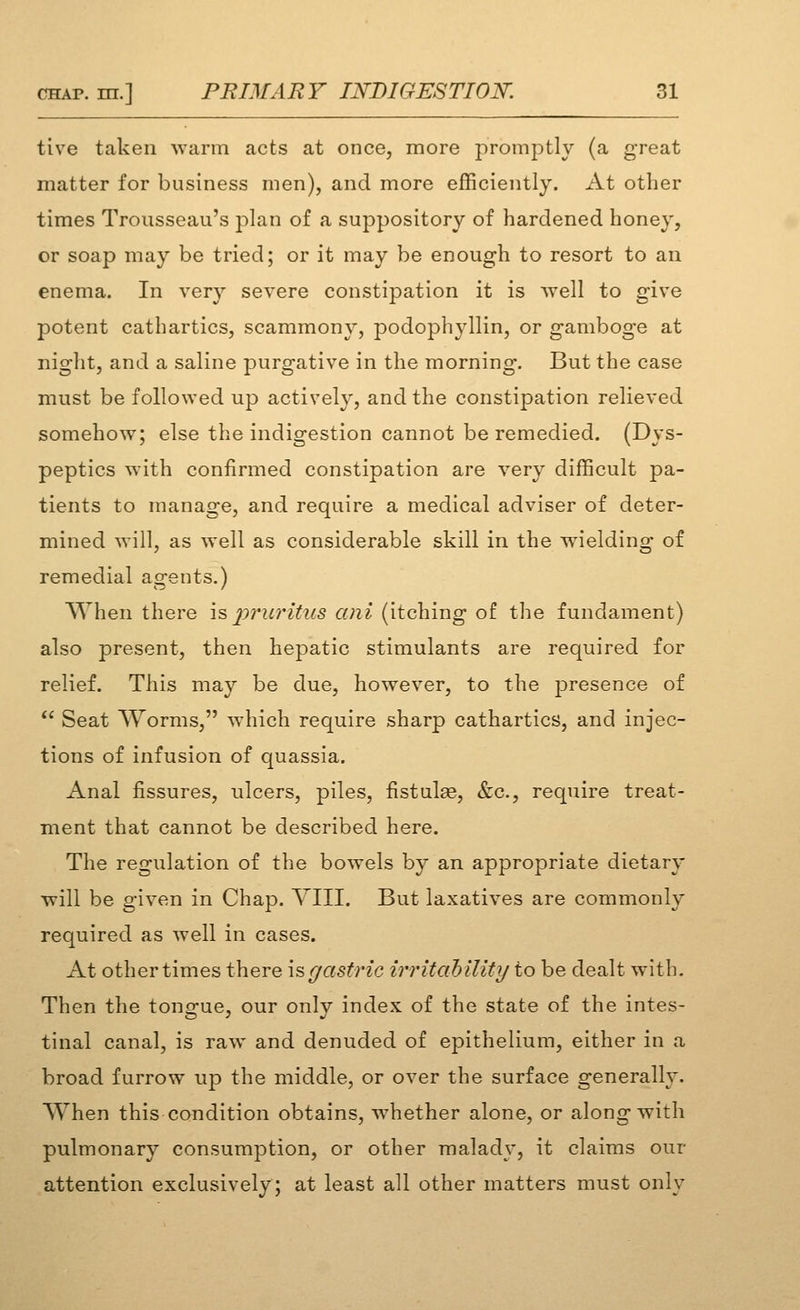 live taken warm acts at once, more promptly (a great matter for business men), and more efficiently. At other times Trousseau's plan of a suppository of hardened honey, or soap may be tried; or it may be enough to resort to an enema. In very severe constipation it is well to give potent cathartics, scammony, podophyllin, or gamboge at night, and a saline purgative in the morning. But the case must be followed up actively, and the constipation relieved somehow; else the indigestion cannot be remedied. (Dys- peptics with confirmed constipation are very difficult pa- tients to manage, and require a medical adviser of deter- mined will, as well as considerable skill in the wielding of remedial agents.) When there is pruritics ani (itching of the fundament) also present, then hepatic stimulants are required for relief. This may be due, however, to the presence of *' Seat AYorms, which require sharp cathartics, and injec- tions of infusion of quassia. Anal fissures, ulcers, piles, fistulae, &c., require treat- ment that cannot be described here. The regulation of the bowels by an appropriate dietary will be given in Chap. YIII. But laxatives are commonly required as well in cases. At othertimes there isgastric irritability to be dealt with. Then the tongue, our only index of the state of the intes- tinal canal, is raw^ and denuded of epithelium, either in a broad furrow up the middle, or over the surface generally. When this condition obtains, whether alone, or along with pulmonary consumption, or other malady, it claims our attention exclusively; at least all other matters must only