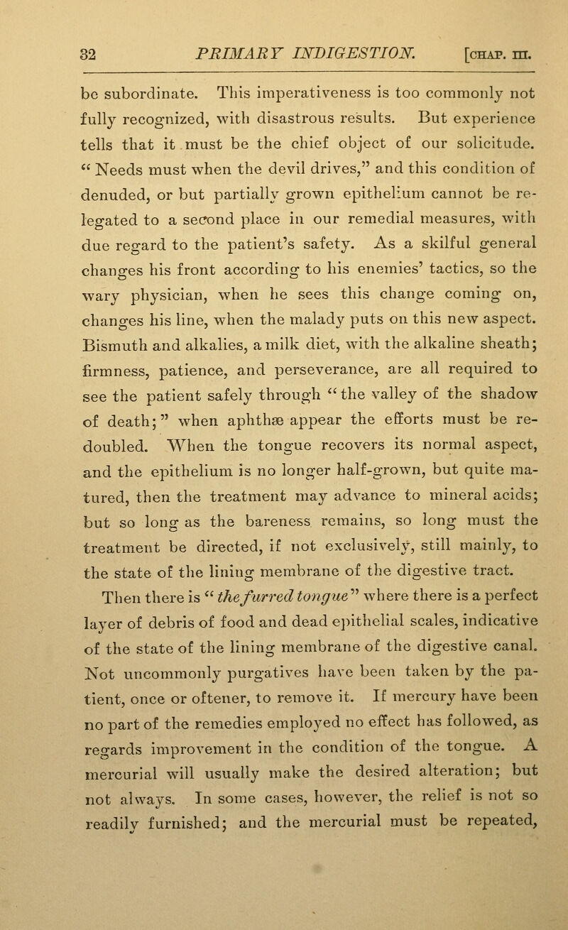 bo subordinate. This imperativeness is too commonly not fully recognized, with disastrous results. But experience tells that it must be the chief object of our solicitude. '^ Needs must when the devil drives, and this condition of denuded, or but partially grown epithelium cannot be re- legated to a second place in our remedial measures, with due regard to the patient's safety. As a skilful general changes his front according to his enemies' tactics, so the wary physician, when he sees this change coming on, changes his line, when the malady puts on this new aspect. Bismuth and alkalies, a milk diet, with the alkaline sheath; firmness, patience, and perseverance, are all required to see the patient safely through  the valley of the shadow of death; when aphthae appear the efforts must be re- doubled. When the tongue recovers its normal aspect, and the epithelium is no longer half-grown, but quite ma- tured, then the treatment may advance to mineral acids; but so long as the bareness remains, so long must the treatment be directed, if not exclusively, still mainly, to the state of the lining membrane of the digestive tract. Then there is  the funded tongue^'' where there is a perfect layer of debris of food and dead epithelial scales, indicative of the state of the lining membrane of the digestive canal. Not uncommonly purgatives have been taken by the pa- tient, once or oftener, to remove it. If mercury have been no part of the remedies employed no effect has followed, as regards improvement in the condition of the tongue. A. mercurial will usually make the desired alteration; but not always. In some cases, however, the relief is not so readily furnished; and the mercurial must be repeated,