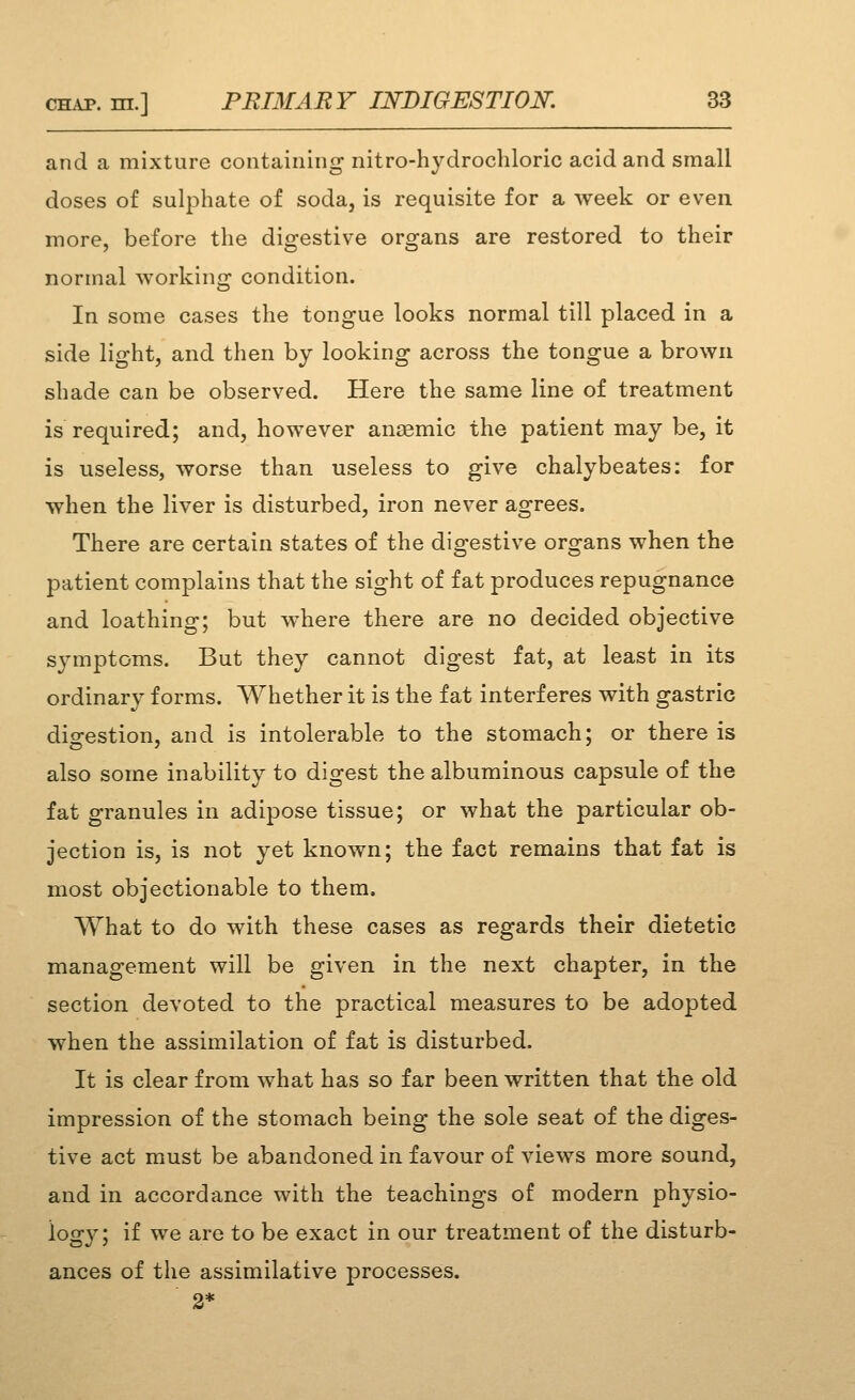 and a mixture containing nitro-hydrochloric acid and small doses of sulphate of soda, is requisite for a week or even more, before the digestive organs are restored to their normal working condition. In some cases the tongue looks normal till placed in a side light, and then by looking across the tongue a brown shade can be observed. Here the same line of treatment is required; and, however anaemic the patient may be, it is useless, worse than useless to give chalybeates: for when the liver is disturbed, iron never agrees. There are certain states of the digestive organs when the patient complains that the sight of fat produces repugnance and loathing; but where there are no decided objective symptoms. But they cannot digest fat, at least in its ordinary forms. Whether it is the fat interferes with gastric diofestion, and is intolerable to the stomach; or there is also some inability to digest the albuminous capsule of the fat granules in adipose tissue; or what the particular ob- jection is, is not yet known; the fact remains that fat is most objectionable to them. What to do with these cases as regards their dietetic management will be given in the next chapter, in the section devoted to the practical measures to be adopted when the assimilation of fat is disturbed. It is clear from what has so far been written that the old impression of the stomach being the sole seat of the diges- tive act must be abandoned in favour of views more sound, and in accordcince with the teachings of modern physio- logy; if we are to be exact in our treatment of the disturb- ances of the assimilative processes.