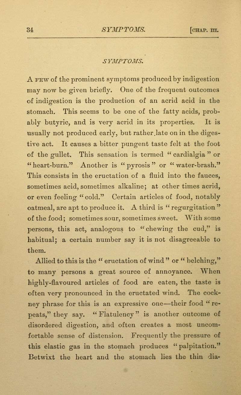 SYMPTOMS. A FEW of the prominent symptoms produced by indigestion may now be given briefly. One of the frequent outcomes of indigestion is the production of an acrid acid in the stomach. This seems to be one of the fatty acids, prob- ably butyric, and is very acrid in its properties. It is usually not produced early, but rather.late on in the diges- tive act. It causes a bitter pungent taste felt at the foot of the gullet. This sensation is termed  cardialgia  or heart-burn. Another is *'pyrosis  or  vrater-brash. This consists in the eructation of a fluid into the fauces, sometimes acid, sometimes alkaline; at other times acrid, or even feeling  cold. Certain articles of food, notably oatmeal, are apt to produce it. A third is  regurgitation  of the food; sometimes sour, sometimes sweet. With some persons, this act, analogous to chewing the cud, is habitual; a certain number say it is not disagreeable to them. Allied to this is the  eructation of wind  or  belching, to many persons a great source of annoyance. When highly-flavoured articles of food are eaten, the taste is often very pronounced in the eructated wind. The cock- ney phrase for this is an expressive one—their food  re- peats, they say.  Flatulency is another outcome of disordered digestion, and often creates a most uncom- fortable sense of distension. Frequently the pressure of this elastic gas in the stomach produces palpitation. Betwixt the heart and the stomach lies the thin dia-