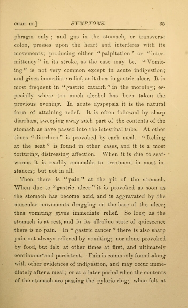 pliragm only ; and gas in the stomach, or transverse colon, presses upon the heart and interferes with its movements; producing either palpitation or inter- mittency  in its stroke, as the case may be.  Vomit- ing  is not very common except in acute indigestion; and gives immediate relief, as it does in gastric ulcer. It is most frequent in gastric catarrh  in the morning; es- pecially where too much alcohol has been taken the previous evening*. In acute dyspepsia it is the natural form of attaining relief. It is often followed by sharp diarrhoea, sweeping away such part of the contents of the stomach as have passed into the intestinal tube. At other times diarrhoea is provoked by each meal. Itching at the seat  is found in other cases, and it is a most torturinof, distressing- affection. ^Yhen it is due to seat- worms it is readily amenable to treatment in most in- stances; but not in all. Then there is  pain at the pit of the stomach. When due to gastric ulcer it is provoked as soon as the stomach has become acid, and is aggravated by the muscular movements dragging on the base of the ulcer; thus vomiting gives immediate relief. So long as the stomach is at rest, and in its alkaline state of quiescence there is no pain. In  gastric cancer  there is also sharp pain not always relieved by vomiting; nor alone provoked by food, but felt at other times at first, and ultimately continuous'and persistent. Pain is commonh^ found along with other evidences of indigestion, and may occur imme- diately after a meal; or at a later period when the contents of the stomach are passing the pyloric ring; when felt at