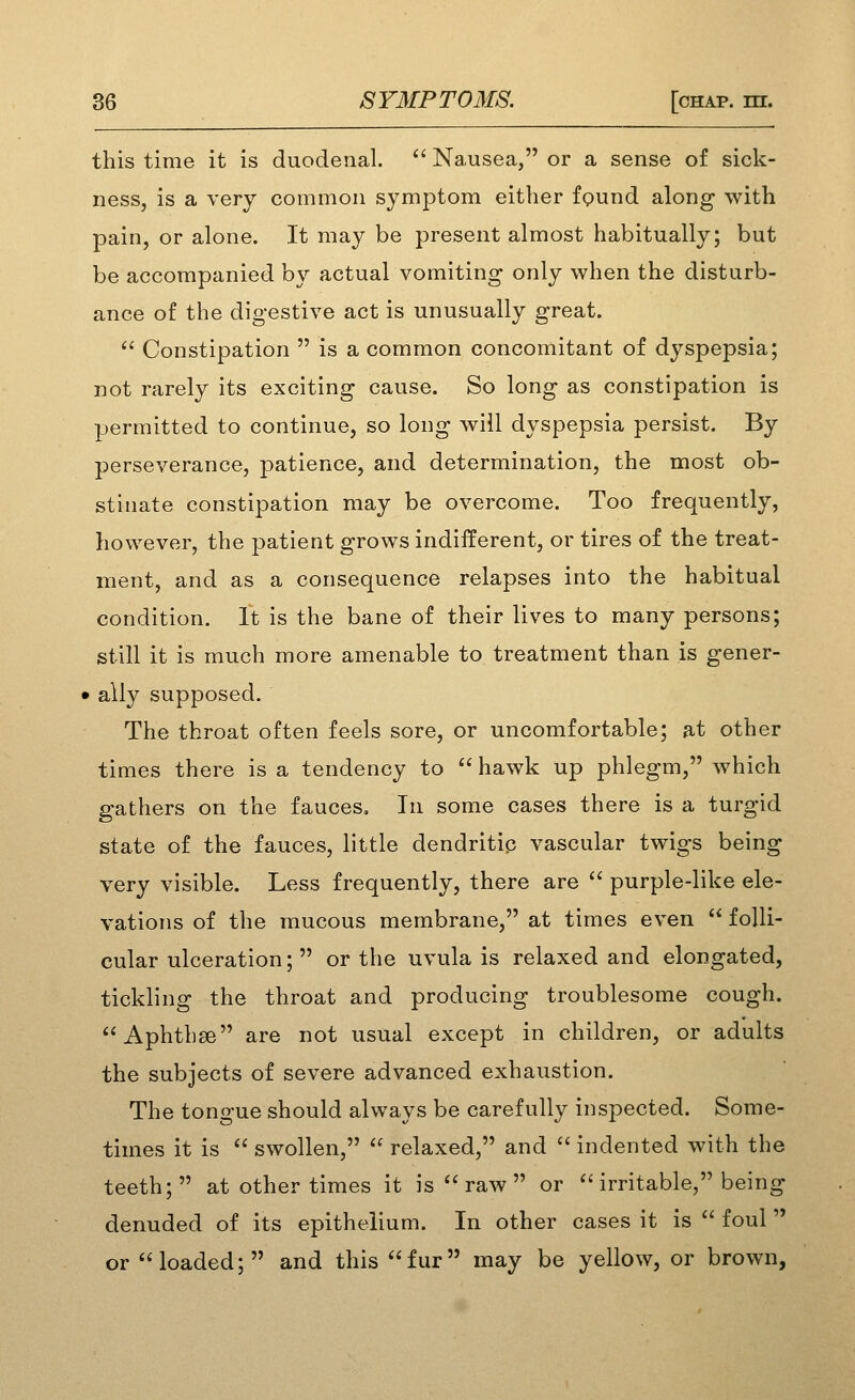 this time it is duodenal. '' Na,usea, or a sense of sick- ness, is a very common symptom either fpund along with pain, or alone. It may be present almost habitually; but be accompanied by actual vomiting only when the disturb- ance of the digestive act is unusually great.  Constipation  is a common concomitant of dyspepsia; not rarely its exciting cause. So long as constipation is permitted to continue, so long will dyspepsia persist. By perseverance, patience, and determination, the most ob- stinate constipation may be overcome. Too frequently, however, the jDatient grows indifferent, or tires of the treat- ment, and as a consequence relapses into the habitual condition. It is the bane of their lives to many persons; still it is much more amenable to treatment than is gener- » ally supposed. The throat often feels sore, or uncomfortable; at other times there is a tendency to  hawk up phlegm, which gathers on the fauces. In some cases there is a turgid state of the fauces, little dendritic vascular twigs being very visible. Less frequently, there are  purple-like ele- vations of the mucous membrane, at times even  folli- cular ulceration;  or the uvula is relaxed and elongated, tickling the throat and producing troublesome cough. Aphthae are not usual except in children, or adults the subjects of severe advanced exhaustion. The tongue should always be carefully inspected. Some- times it is  swollen,  relaxed, and  indented with the teeth; at other times it is  raw  or ''irritable, being denuded of its epithelium. In other cases it is  foul  or loaded; and this fur may be yellow, or brown,