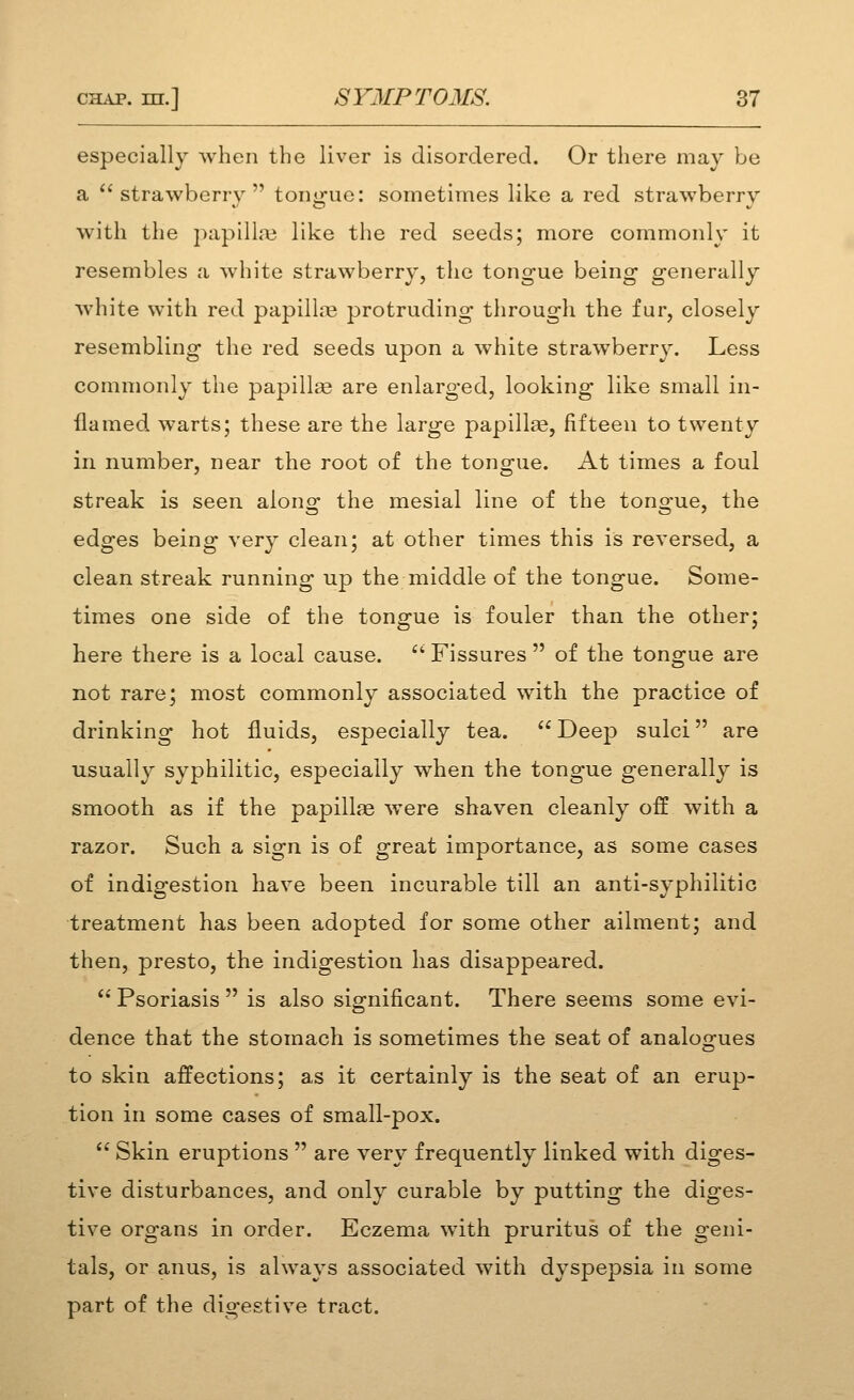 especially when the liver is disordered. Or there may be a strawberry tong-ue: sometimes like a red strawberry with the ])apilla3 like the red seeds; more commonly it resembles a white strawberry, the tongue being generally white with red papillne protruding through the fur, closely resembling the red seeds upon a white strawberry. Less commonly the papilla3 are enlarged, looking like small in- flamed warts; these are the large papillae, fifteen to twenty in number, near the root of the tongue. At times a foul streak is seen along the mesial line of the tong-ue, the edges being very clean; at other times this is reversed, a clean streak running up the middle of the tongue. Some- times one side of the tongue is fouler than the other; here there is a local cause.  Fissures  of the tongue are not rare; most commonly associated with the practice of drinking hot fluids, especially tea.  Deep sulci are usually syphilitic, especially when the tongue generally is smooth as if the papillae were shaven cleanly off with a razor. Such a sign is of great importance, as some cases of indigestion have been incurable till an anti-syphilitic treatment has been adopted for some other ailment; and then, presto, the indigestion has disappeared.  Psoriasis  is also significant. There seems some evi- dence that the stomach is sometimes the seat of analoofues to skin affections; as it certainly is the seat of an erup- tion in some cases of small-pox.  Skin eruptions  are very frequently linked with diges- tive disturbances, and only curable by putting the diges- tive organs in order. Eczema with pruritus of the geni- tals, or anus, is always associated with dyspepsia in some part of the digestive tract.