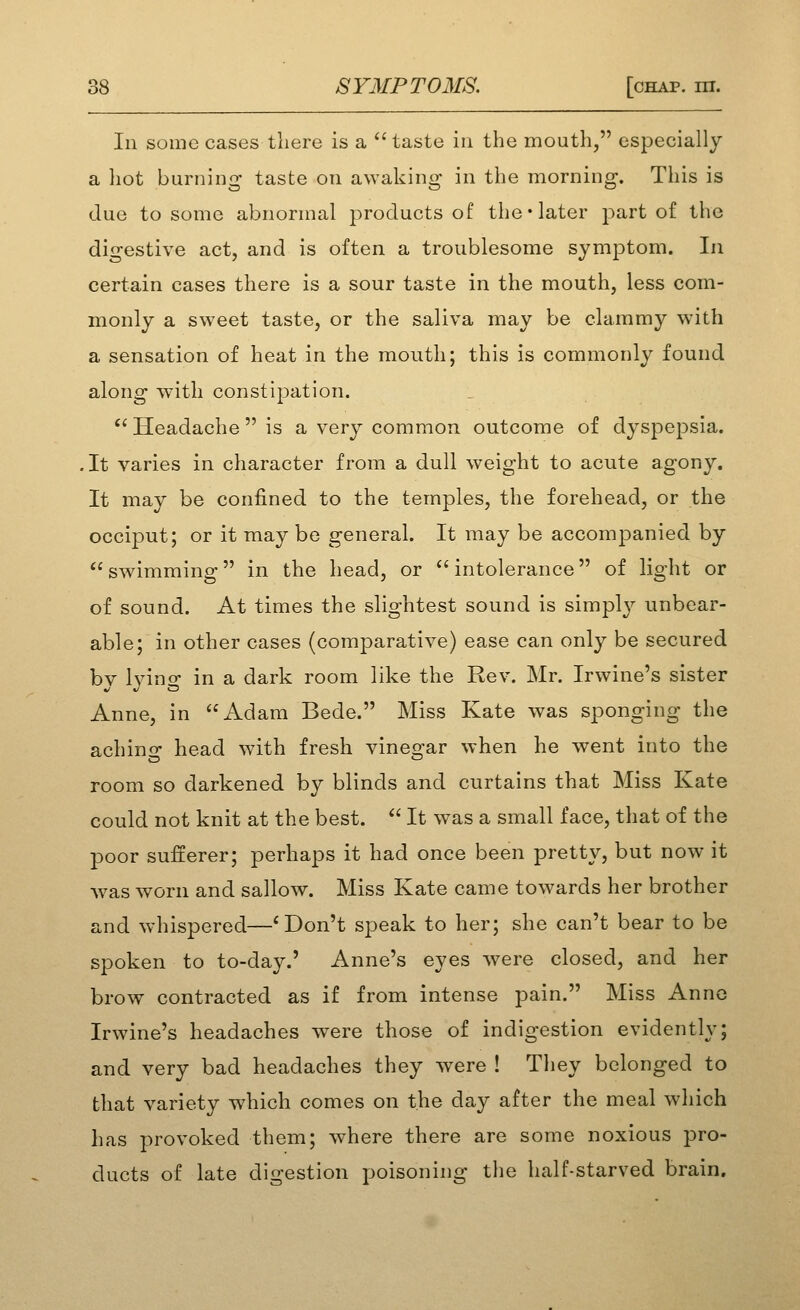 In soine cases tliere is a taste in the mouth, especially a hot burning taste on awaking in the morning. This is due to some abnormal products of the-later part of the digestive act, and is often a troublesome symptom. In certain cases there is a sour taste in the mouth, less com- monly a sweet taste, or the saliva may be clammy with a sensation of heat in the mouth; this is commonly found along with constipation.  Headache is a very common outcome of dyspepsia. , It varies in character from a dull weight to acute agony. It may be confined to the temples, the forehead, or the occiput; or it may be general. It may be accompanied by swimming in the head, or intolerance of light or of sound. At times the slightest sound is simply unbear- able; in other cases (comparative) ease can only be secured bv Ivino' in a dark room like the Rev. Mr. Irwine's sister Anne, in Adam Bede. Miss Kate was sponging the achino- head with fresh vineorar when he went into the room so darkened by blinds and curtains that Miss Kate could not knit at the best.  It was a small face, that of the poor sufferer; perhaps it had once been pretty, but now it was worn and sallow. Miss Kate came towards her brother and whispered—* Don't speak to her; she can't bear to be spoken to to-day.' Anne's eyes were closed, and her brow contracted as if from intense pain. Miss Anne Irwine's headaches were those of indigestion evidently; and very bad headaches they were ! They belonged to that variety which comes on the day after the meal which has provoked them; where there are some noxious pro- ducts of late digestion poisoning the half-starved brain.