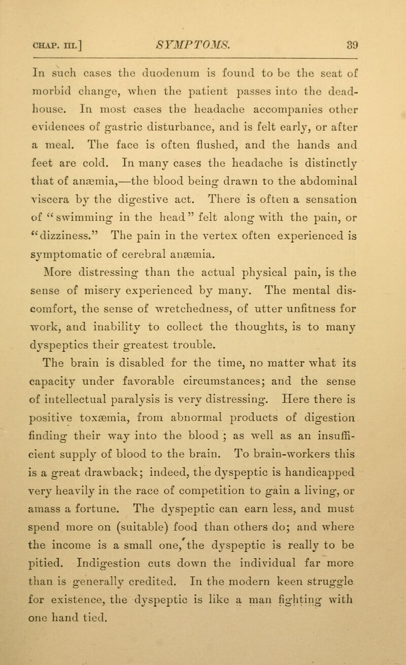 In such cases the duodenum is found to be the scat of morbid change, when the patient 2')asses into the dead- house. In most cases the headache accompanies other evidences of gastric disturbance, and is felt early, or after a meal. Tlie face is often flushed, and the hands and feet are cold. In many cases the headache is distinctly that of aniemia,—the blood being drawn to the abdominal viscera by the digestive act. There is often a sensation of  swimming in the head  felt along with the pain, or dizziness. The pain in the vertex often experienced is symptomatic of cerebral ansemia. More distressing than the actual physical pain, is the sense of misery experienced by many. The mental dis- comfort, the sense of wretchedness, of utter unfitness for work, and inability to collect the thoughts, is to many dyspeptics their greatest trouble. The brain is disabled for the time, no matter what its capacity under favorable circumstances; and the sense of intellectual paralysis is very distressing. Here there is positive toxaemia, from abnormal products of digestion finding their way into the blood ; as well as an insuffi- cient supply of blood to the brain. To brain-workers this is a great drawback; indeed, the dyspeptic is handicapped very heavily in the race of competition to gain a living, or amass a fortune. The dyspeptic can earn less, and must spend more on (suitable) food than others do; and where the income is a small one, the dyspeptic is really to be pitied. Indigestion cuts down the individual far more than is generally credited. In the modern keen struggle for existence, the dyspeptic is like a man fighting with one hand tied.