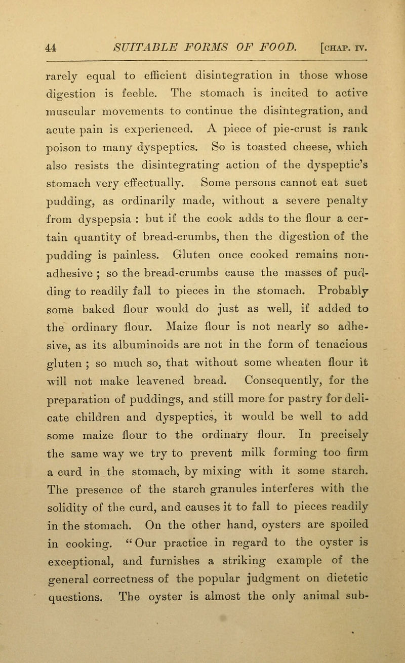 rarely equal to efficient disintegration in those whose digestion is feeble. The stomach is incited to active muscular movements to continue the disintegration, and acute pain is experienced. A piece of pie-crust is rank poison to many dyspeptics. So is toasted cheese, which also resists the disintegrating action of the dyspeptic's stomach very effectually. Some persons cannot eat suet pudding, as ordinarily made, without a severe penalty from dyspepsia : but if the cook adds to the flour a cer- tain quantity of bread-crumbs, then the digestion of the pudding is painless. Gluten once cooked remains non- adhesive ; so the bread-crumbs cause the masses of pud- ding to readily fall to pieces in the stomach. Probably some baked flour would do just as well, if added to the ordinary flour. Maize flour is not nearly so adhe- sive, as its albuminoids are not in the form of tenacious gluten ; so much so, that without some wheaten flour it will not make leavened bread. Consequently, for the preparation of puddings, and still more for pastry for deli- cate children and dyspeptics, it would be well to add some maize flour to the ordinary flour. In precisely the same way we try to prevent milk forming too firm a curd in the stomach, by mixing with it some starch. The presence of the starch granules interferes with the solidity of the curd, and causes it to fall to pieces readily in the stomach. On the other hand, oysters are spoiled in cooking.  Our practice in regard to the oyster is exceptional, and furnishes a striking example of the general correctness of the popular judgment on dietetic questions. The oyster is almost the only animal sub-